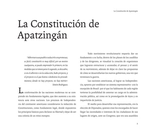 La Constitución de Apatzingán




La Constitución de
Apatzingán
                                                                  	       Todo movimiento revolucionario requería dar un
    		 “Alborotar a un pueblo o seducirlo con promesas,           fundamento a su lucha; dentro de los planes de los caudillos
      es fácil; constituirlo es muy difícil; por un motivo        y de los dirigentes, se visualizó la creación de organismos
      cualquiera, se puede emprender lo primero; en las           que lograron estructurar y acomodar, el pensar y el sentir
      medidas que se tomen para lo segundo, se descubre,          de su movimiento, además de dejar en claro las propuestas
      si en el alboroto o en la seducción, hubo proyecto, y       de cómo se desarrollarían los nuevos gobiernos, una vez que
      el proyecto es el que honra o deshonra los procedi-         terminara la guerra.
      mientos; donde no hay proyecto, no hay mérito”.             	       Las naciones americanas, al lograr su Independen-
                                        Simón Rodríguez.          cia, optaron por establecer un sistema representativo -con la


L   a conformación de las naciones modernas no se com-
prende sin fundamentos legales, que den sustento a su exis-
                                                                  excepción de Brasil- por el que los habitantes de cada región
                                                                  tuvieran la posibilidad de ostentar un cargo en la adminis-
                                                                  tración pública, así como en la promulgación de leyes y en
tencia ante otras naciones. Los procesos de Independen-           impartición de justicia.
cia del continente americano consideraron la redacción de         	       El medio para desarrollar esa representación, era la
Constituciones, como fundamento legal, donde expusieron           elección de Diputados, quienes eran los encargados de hacer
los principios básicos para declarar su libertad y dejar de ser   llegar las necesidades e intereses de los ciudadanos de sus
una colonia de un reino europeo.                                  lugares de origen, ante un Congreso, que era una asamblea


                                                                                                                                1
 