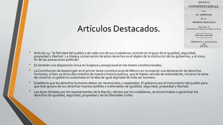 Artículos Destacados.
• Artículo 24: “la felicidad del pueblo y de cada uno de sus ciudadanos consiste en el goce de la igualdad, seguridad,
propiedad y libertad. La íntegra conservación de estos derechos es el objeto de la institución de los gobiernos, y el único
fin de las avocaciones políticas”.
• Es también una disposición única en la época y excepcional en los textos constitucionales.
• La Constitución de Apatzingán es el primer texto constitucional de México en incorporar una declaración de derechos
humanos, si bien ya otros documentos de nuestra historia política, que le habían servido de antecedente, iniciaron la tarea
de construir un gobierno sustentado en la idea de igual dignidad de todo ser humano.
• Establecía que los derechos humanos deben ser reconocidos y respetados. El gobierno era el instrumento del pueblo para
que éste gozara de sus derechos imprescriptibles e inalienables de igualdad, seguridad, propiedad y libertad.
• Las leyes dictadas por los representantes de la Nación, electos por los ciudadanos, se encaminaban a garantizar los
derechos de igualdad, seguridad, propiedad y de las libertades civiles.
 