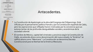 Antecedentes.
• La Constitución de Apatzingán es la obra del Congreso de Chilpancingo. Está
influida por el pensamiento político francés y por la Constitución española de Cádiz,
pero las aspiraciones que reflejaba fueron motivadas por la conciencia que sus
autores tenían de las profundas desigualdades sociales y económicas de la
sociedad colonial.
• El nombre de México, capital del virreinato y provincia según la Constitución de
Cádiz, se extiende ahora como denominación del nuevo estado: la “América” se
califica ahora como “Mexicana”. La Constitución se denomina Decreto
Constitucional para la libertad de la América Mexicana.
 