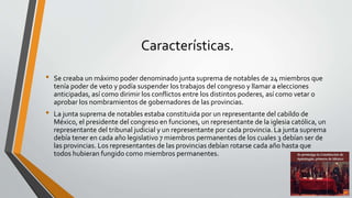 Características.
• Se creaba un máximo poder denominado junta suprema de notables de 24 miembros que
tenía poder de veto y podía suspender los trabajos del congreso y llamar a elecciones
anticipadas, así como dirimir los conflictos entre los distintos poderes, así como vetar o
aprobar los nombramientos de gobernadores de las provincias.
• La junta suprema de notables estaba constituida por un representante del cabildo de
México, el presidente del congreso en funciones, un representante de la iglesia católica, un
representante del tribunal judicial y un representante por cada provincia. La junta suprema
debía tener en cada año legislativo 7 miembros permanentes de los cuales 3 debían ser de
las provincias. Los representantes de las provincias debían rotarse cada año hasta que
todos hubieran fungido como miembros permanentes.
 