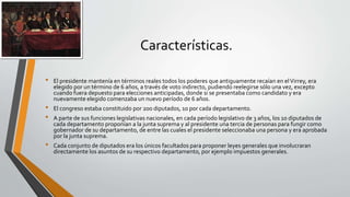Características.
• El presidente mantenía en términos reales todos los poderes que antiguamente recaían en elVirrey, era
elegido por un término de 6 años, a través de voto indirecto, pudiendo reelegirse sólo una vez, excepto
cuando fuera depuesto para elecciones anticipadas, donde si se presentaba como candidato y era
nuevamente elegido comenzaba un nuevo período de 6 años.
• El congreso estaba constituido por 200 diputados, 10 por cada departamento.
• A parte de sus funciones legislativas nacionales, en cada período legislativo de 3 años, los 10 diputados de
cada departamento proponían a la junta suprema y al presidente una tercia de personas para fungir como
gobernador de su departamento, de entre las cuales el presidente seleccionaba una persona y era aprobada
por la junta suprema.
• Cada conjunto de diputados era los únicos facultados para proponer leyes generales que involucraran
directamente los asuntos de su respectivo departamento, por ejemplo impuestos generales.
 