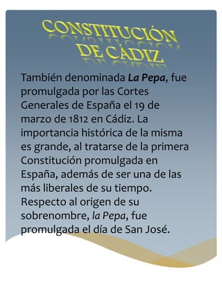 También denominada La Pepa, fue
promulgada por las Cortes
Generales de España el 19 de
marzo de 1812 en Cádiz. La
importancia histórica de la misma
es grande, al tratarse de la primera
Constitución promulgada en
España, además de ser una de las
más liberales de su tiempo.
Respecto al origen de su
sobrenombre, la Pepa, fue
promulgada el día de San José.
 