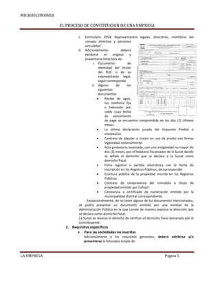 MICROECONOMIA
EL PROCESO DE CONSTITUCION DE UNA EMPRESA
c.

Formulario 2054: Representantes legales, directores, miembros del
consejo directivo y personas
vinculadas”.
d. Adicionalmente,
deberá
exhibirse
el
original
y
presentarse fotocopia de:
i. Documento
de
identidad del titular
del RUC o de su
representante legal,
según corresponda.
ii. Alguno
de
los
siguientes
documentos:

Recibo de agua,
luz, telefonía fija
o televisión por
cable cuya fecha
de vencimiento
de pago se encuentre comprendida en los dos (2) últimos
meses.

La última declaración jurada del Impuesto Predial o
autoevalúo.

Contrato de alquiler o cesión en uso de predio con firmas
legalizadas notarialmente.

Acta probatoria levantada, con una antigüedad no mayor de
dos (2) meses, por el fedatario fiscalizador de la Sunat donde
se señale el domicilio que se declara a la Sunat como
domicilio fiscal.

Ficha registral o partida electrónica con la fecha de
inscripción en los Registros Públicos, de corresponder

Escritura pública de la propiedad inscrita en los Registros
Públicos.

Contrato de compraventa del inmueble o título de
propiedad emitido por Cofopri.

Constancia o certificado de numeración emitido por la
municipalidad distrital correspondiente.
Excepcionalmente, de no tener alguno de los documentos mencionados,
se podrá presentar un documento emitido por una entidad de la
Administración Pública en la que conste de manera expresa la dirección que
se declara como domicilio fiscal.
La Sunat se reserva el derecho de verificar el domicilio fiscal declarado por el
contribuyente.

2. Requisitos específicos
 Para las sociedades no inscritas
Adicionalmente a los requisitos generales, deberá exhibirse y/o
presentarse la fotocopia simple de:

LA EMPRESA

Página 5

 