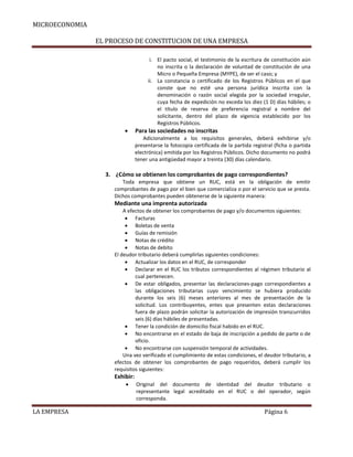 MICROECONOMIA
EL PROCESO DE CONSTITUCION DE UNA EMPRESA
i. El pacto social, el testimonio de la escritura de constitución aún
no inscrita o la declaración de voluntad de constitución de una
Micro o Pequeña Empresa (MYPE), de ser el caso; y
ii. La constancia o certificado de los Registros Públicos en el que
conste que no esté una persona jurídica inscrita con la
denominación o razón social elegida por la sociedad irregular,
cuya fecha de expedición no exceda los diez (1 D) días hábiles; o
el título de reserva de preferencia registral a nombre del
solicitante, dentro del plazo de vigencia establecido por los
Registros Públicos.



Para las sociedades no inscritas
Adicionalmente a los requisitos generales, deberá exhibirse y/o
presentarse la fotocopia certificada de la partida registral (ficha o partida
electrónica) emitida por los Registros Públicos. Dicho documento no podrá
tener una antigüedad mayor a treinta (30) días calendario.

3. ¿Cómo se obtienen los comprobantes de pago correspondientes?
Toda empresa que obtiene un RUC, está en la obligación de emitir
comprobantes de pago por el bien que comercializa o por el servicio que se presta.
Dichos comprobantes pueden obtenerse de la siguiente manera:

Mediante una imprenta autorizada
A efectos de obtener los comprobantes de pago y/o documentos siguientes:
 Facturas
 Boletas de venta
 Guías de remisión
 Notas de crédito
 Notas de debito
El deudor tributario deberá cumplirlas siguientes condiciones:
 Actualizar los datos en el RUC, de corresponder
 Declarar en el RUC los tributos correspondientes al régimen tributario al
cual pertenecen.
 De estar obligados, presentar las declaraciones-pago correspondientes a
las obligaciones tributarias cuyo vencimiento se hubiera producido
durante los seis (6) meses anteriores al mes de presentación de la
solicitud. Los contribuyentes, entes que presenten estas declaraciones
fuera de plazo podrán solicitar la autorización de impresión transcurridos
seis (6) días hábiles de presentadas.
 Tener la condición de domicilio fiscal habido en el RUC.
 No encontrarse en el estado de baja de inscripción a pedido de parte o de
oficio.
 No encontrarse con suspensión temporal de actividades.
Una vez verificado el cumplimiento de estas condiciones, el deudor tributario, a
efectos de obtener los comprobantes de pago requeridos, deberá cumplir los
requisitos siguientes:

Exhibir:


LA EMPRESA

Original del documento de identidad del deudor tributario o
representante legal acreditado en el RUC o del operador, según
corresponda.

Página 6

 