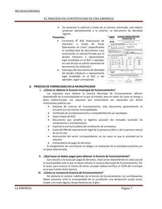 MICROECONOMIA
EL PROCESO DE CONSTITUCION DE UNA EMPRESA


De presentar la solicitud a través de un ternero autorizado, este deberá
presentar adicionalmente a lo anterior, su documento de identidad
vigente.

Presentar:




0

Formulario N 816: Autorización de
impresión a través de Sunat
Operaciones en Línea” (especificando
la cantidad total de documentos cuya
autorización se solicita) firmado por el
deudor tributario o representante
legal acreditado en el RUC u operador
en caso de que se solicite impresión de
documentos de atribución”.
Fotocopia del documento de identidad
del deudor tributario o representante
legal acreditado en el RUC o del
operador, según corresponda.

d. PROCESO DE FORMALIDAD EN LA MUNICIPALIDAD
i. ¿Cómo se obtiene la licencia municipal de funcionamiento?
Los requisitos para obtener la Licencia Municipal de Funcionamiento difieren
dependiendo de la municipalidad en la que se tramite, pero en todos los casos se otorga a
plazo indeterminado. Los requisitos que comúnmente son requeridos por dichas
instituciones públicas son:
 Solicitud de Licencia de Funcionamiento, este documento generalmente se
encuentra en las mismas municipalidades.
 Certificado de acondicionamiento y compatibilidad de uso aprobados.
 Copia simple del RUC.
 Documento que acredite la legítima posesión del inmueble (contrato de
compraventa o arrendamiento).
 Copia de la escritura pública de constitución de la empresa.
 Copia del DNI del representante legal de la persona jurídica o de la persona natural
de ser el caso.
 Autorización del sector correspondiente, en los casos en que la actividad así lo
requiere.
 Comprobante de pago de derechos.
El otorgamiento de una licencia no obliga a la realización de la actividad económica en
un plazo determinado.

ii. ¿Qué tasas se deben pagar para obtener la licencia de funcionamiento?
Con relación a las tasas por pago de derechos, estas varían dependiendo en cada caso de
la municipalidad ante la que se desee solicitar la Licencia Municipal de Funcionamiento. Por
lo tanto, para conocer el monto de dicho concepto deberá verificar el TUPA del municipio
en el que tramite dicha licencia.

iii. ¿Cómo se renueva la licencia de funcionamiento?
No obstante el carácter indefinido de la licencia de funcionamiento, los contribuyentes
deben presentar ante la municipalidad de su jurisdicción una declaración jurada anual,
simple y sin costo alguno, de permanencia en el giro.

LA EMPRESA

Página 7

 