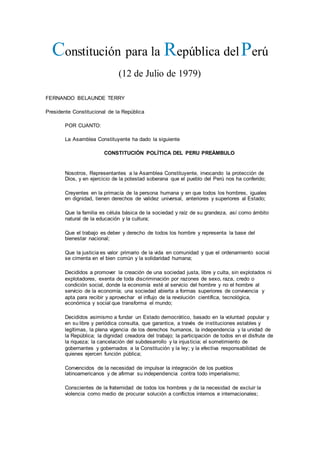 Constitución para la República delPerú
(12 de Julio de 1979)
FERNANDO BELAUNDE TERRY
Presidente Constitucional de la República
POR CUANTO:
La Asamblea Constituyente ha dado la siguiente
CONSTITUCIÓN POLÍTICA DEL PERU PREÁMBULO
Nosotros, Representantes a la Asamblea Constituyente, invocando la protección de
Dios, y en ejercicio de la potestad soberana que el pueblo del Perú nos ha conferido;
Creyentes en la primacía de la persona humana y en que todos los hombres, iguales
en dignidad, tienen derechos de validez universal, anteriores y superiores al Estado;
Que la familia es célula básica de la sociedad y raíz de su grandeza, así como ámbito
natural de la educación y la cultura;
Que el trabajo es deber y derecho de todos los hombre y representa la base del
bienestar nacional;
Que la justicia es valor primario de la vida en comunidad y que el ordenamiento social
se cimenta en el bien común y la solidaridad humana;
Decididos a promover la creación de una sociedad justa, libre y culta, sin explotados ni
explotadores, exenta de toda discriminación por razones de sexo, raza, credo o
condición social, donde la economía esté al servicio del hombre y no el hombre al
servicio de la economía; una sociedad abierta a formas superiores de convivencia y
apta para recibir y aprovechar el influjo de la revolución científica, tecnológica,
económica y social que transforma el mundo;
Decididos asimismo a fundar un Estado democrático, basado en la voluntad popular y
en su libre y periódica consulta, que garantice, a través de instituciones estables y
legítimas, la plena vigencia de los derechos humanos, la independencia y la unidad de
la República; la dignidad creadora del trabajo; la participación de todos en el disfrute de
la riqueza; la cancelación del subdesarrollo y la injusticia; el sometimiento de
gobernantes y gobernados a la Constitución y la ley; y la efectiva responsabilidad de
quienes ejercen función pública;
Convencidos de la necesidad de impulsar la integración de los pueblos
latinoamericanos y de afirmar su independencia contra todo imperialismo;
Conscientes de la fraternidad de todos los hombres y de la necesidad de excluir la
violencia como medio de procurar solución a conflictos internos e internacionales;
 