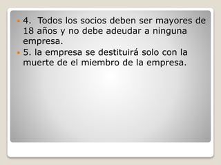  4. Todos los socios deben ser mayores de
18 años y no debe adeudar a ninguna
empresa.
 5. la empresa se destituirá solo con la
muerte de el miembro de la empresa.
 