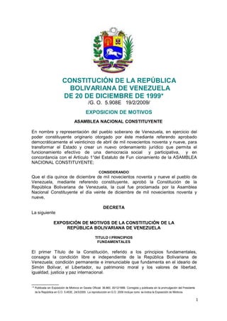CONSTITUCIÓN DE LA REPÚBLICA
                              BOLIVARIANA DE VENEZUELA
                            DE 20 DE DICIEMBRE DE 1999*
                                                 /G. O. 5.908E 19/2/2009/
                                               EXPOSICION DE MOTIVOS
                                     ASAMBLEA NACIONAL CONSTITUYENTE

En nombre y representación del pueblo soberano de Venezuela, en ejercicio del
poder constituyente originario otorgado por éste mediante referendo aprobado
democráticamente el veinticinco de abril de mil novecientos noventa y nueve, para
transformar el Estado y crear un nuevo ordenamiento jurídico que permita el
funcionamiento efectivo de una democracia social y participativa, y en
concordancia con el Artículo 1°del Estatuto de Fun cionamiento de la ASAMBLEA
NACIONAL CONSTITUYENTE;

                                                         CONSIDERANDO
Que el día quince de diciembre de mil novecientos noventa y nueve el pueblo de
Venezuela, mediante referendo constituyente, aprobó la Constitución de la
República Bolivariana de Venezuela, la cual fue proclamada por la Asamblea
Nacional Constituyente el día veinte de diciembre de mil novecientos noventa y
nueve,

                                                             DECRETA
La siguiente

                     EXPOSICIÓN DE MOTIVOS DE LA CONSTITUCIÓN DE LA
                         REPÚBLICA BOLIVARIANA DE VENEZUELA

                                                      TITULO I PRINCIPIOS
                                                       FUNDAMENTALES

El primer Título de la Constitución, referido a los principios fundamentales,
consagra la condición libre e independiente de la República Bolivariana de
Venezuela; condición permanente e irrenunciable que fundamenta en el ideario de
Simón Bolívar, el Libertador, su patrimonio moral y los valores de libertad,
igualdad, justicia y paz internacional.


1
    * Publicada sin Exposición de Motivos en Gaceta Oficial 36.860, 30/12/1999. Corregida y publicada sin la promulgación del Presidente
      de la República en G.O. 5.453E, 24/3/2000. La reproducción en G.O. 2009 incluye como se indica la Exposición de Motivos.

                                                                                                                                           1
 