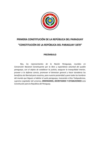 PRIMERA CONSTITUCIÓN DE LA REPÚBLICA DEL PARAGUAY 
“CONSTITUCIÓN DE LA REPÚBLICA DEL PARAGUAY 1870” 
PREÁMBULO 
Nos, los representantes de la Nación Paraguaya, reunidos en Convención Nacional Constituyente por la libre y espontánea voluntad del pueblo paraguayo, con el objeto de establecer la justicia, asegurar la tranquilidad interior, proveer a la defensa común, promover el bienestar general y hacer duraderos los beneficios de libertad para nosotros, para nuestra posteridad y para todos los hombres del mundo que lleguen a habitar el suelo paraguayo, invocando a Dios Todopoderoso, supremo Legislador del universo, ORDENAMOS, DECRETAMOS Y ESTABLECEMOS esta Constitución para la República del Paraguay. 
 