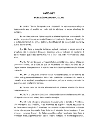 CAPÍTULO V 
DE LA CÁMARA DE DIPUTADOS 
Art. 43.- La Cámara de Diputados se compondrá de representantes elegidos directamente por el pueblo de cada distrito electoral a simple pluralidad de sufragios. 
Art. 44.- La Cámara de Diputados para la primera legislatura, se compondrá de veinte y seis miembros, que serán elegidos proporcionalmente, dos meses después de la instalación formal del primer Gobierno Constitucional; de conformidad con la ley que se dicte al efecto. 
Art. 45.- Para la segunda legislatura deberá realizarse el censo general y arreglarse á él, el número de Diputados á razón de uno por cada seis mil habitantes ó de una fracción que no baje de tres mil; pero el censo sólo podrá renovarse cada cinco años. 
Art. 46.- Para ser Diputado se requiere haber cumplido veinte y cinco años y ser Ciudadano natural. En el caso de que un Ciudadano sea electo por más de un Departamento, debe pertenecer al más distante de la Capital para evitar toda demora o retardo. 
Art. 47.- Los Diputados durarán en sus representaciones por el término de cuatro años y pueden ser reelectos, pero la Sala se renovará por mitad cada bienio, a cuyo efecto los nombrados para la primera legislatura, así que se reúnan, sortearán los que deben salir en el primer período. 
Art. 48.- En casos de vacante, el Gobierno hará proceder a la elección de sus nuevos miembros. 
Art. 49.- A la Cámara de Diputados corresponde esclusivamente la iniciativa de las leyes sobre contribuciones y reclutamiento de tropas. 
Art. 50.- Sólo ella ejerce el derecho de acusar ante el Senado al Presidente, Vice-Presidente, sus Ministros, a los miembros del Superior Tribunal de Justicia y a los Generales de su Ejército ó armada en las causas de responsabilidad que se intente contra ellos por mal desempeño ó por delito en el ejercicio de sus funciones, ó por crímenes comunes después de haber conocido en ellos y declarado haber lugar a formación de causa por mayoría de las dos terceras partes de sus miembros presentes. 
 