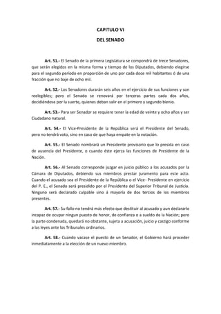 CAPITULO VI 
DEL SENADO 
Art. 51.- El Senado de la primera Legislatura se compondrá de trece Senadores, que serán elegidos en la misma forma y tiempo de los Diputados, debiendo elegirse para el segundo período en proporción de uno por cada doce mil habitantes ó de una fracción que no baje de ocho mil. 
Art. 52.- Los Senadores durarán seis años en el ejercicio de sus funciones y son reelegibles; pero el Senado se renovará por terceras partes cada dos años, decidiéndose por la suerte, quienes deban salir en el primero y segundo bienio. 
Art. 53.- Para ser Senador se requiere tener la edad de veinte y ocho años y ser Ciudadano natural. 
Art. 54.- El Vice-Presidente de la República será el Presidente del Senado, pero no tendrá voto, sino en caso de que haya empate en la votación. 
Art. 55.- El Senado nombrará un Presidente provisorio que lo presida en caso de ausencia del Presidente, o cuando éste ejerza las funciones de Presidente de la Nación. 
Art. 56.- Al Senado corresponde juzgar en juicio público a los acusados por la Cámara de Diputados, debiendo sus miembros prestar juramento para este acto. Cuando el acusado sea el Presidente de la República o el Vice- Presidente en ejercicio del P. E., el Senado será presidido por el Presidente del Superior Tribunal de Justicia. Ninguno será declarado culpable sino á mayoría de dos tercios de los miembros presentes. 
Art. 57.- Su fallo no tendrá más efecto que destituir al acusado y aun declararlo incapaz de ocupar ningun puesto de honor, de confianza o a sueldo de la Nación; pero la parte condenada, quedará no obstante, sujeta a acusación, juicio y castigo conforme a las leyes ante los Tribunales ordinarios. 
Art. 58.- Cuando vacase el puesto de un Senador, el Gobierno hará proceder inmediatamente a la elección de un nuevo miembro. 
 