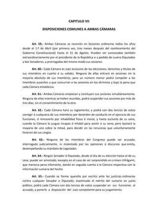 CAPITULO VII 
DISPOSICIONES COMUNES A AMBAS CÁMARAS 
Art. 59.- Ambas Cámaras se reunirán en Sesiones ordinarias todos los años desde el 1.º de Abril (por primera vez, tres meses después del nombramiento del Gobierno Constitucional) hasta el 31 de Agosto. Pueden ser convocadas también extraordinariamente por el presidente de la República o a pedido de cuatro Diputados y dos Senadores, y prorrogadas del mismo modo sus sesiones. 
Art. 60.- Cada Cámara es Juez esclusivo de las elecciones, derechos y títulos de sus miembros en cuanto á su validez. Ninguna de ellas entrará en sesiones sin la mayoría absoluta de sus miembros; pero un número menor podrá compeler a los miembros ausentes a que concurran a las sesiones en los términos y bajo la pena que cada Cámara establezca. 
Art. 61.- Ambas Cámaras empiezan y concluyen sus sesiones simultáneamente. Ninguna de ellas mientras se hallen reunidas, podrá suspender sus sesiones por más de tres días, sin el consentimiento de la otra. 
Art. 62.- Cada Cámara hará su reglamento, y podrá con dos tercios de votos corregir á cualquiera de sus miembros por desórden de conducta en el ejercicio de sus funciones, ó removerlo por inhabilidad física ó moral, y hasta escluirlo de su seno, cuando la Cámara lo juzgue incapaz ó inhábil para asistir á su seno; pero bastará la mayoría de uno sobre la mitad, para decidir en las renuncias que voluntariamente hicieren de sus cargos. 
Art. 63.- Ninguno de los miembros del Congreso puede ser acusado, interrogado judicialmente, ni molestado por las opiniones o discursos que emita, desempeñando su mandato de Legislador. 
Art. 64.- Ningún Senador ó Diputado, desde el día de su elección hasta el de su cese, puede ser arrestado, excepto en el caso de ser sorprendido en crimen infráganti, que merezca pena infamante, dando en seguida cuenta a la Cámara respectiva con la información sumaria del hecho. 
Art. 65.- Cuando se forme querella por escrito ante las justicias ordinarias contra cualquier Senador o Diputado, examinado el mérito del sumario en juicio público, podrá cada Cámara con dos tercios de votos suspender en sus funciones al acusado, y ponerlo a disposición del Juez competente para su juzgamiento. 
 