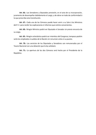 Art. 66.- Los Senadores y Diputados prestarán, en el acto de su incorporación, juramento de desempeñar debidamente el cargo, y de obrar en todo de conformidad á lo que prescribe esta Constitución. 
Art. 67.- Cada una de las Cámaras puede hacer venir a su Sala á los Ministros del P. E. para recibir las esplicaciones é informes que estime convenientes. 
Art. 68.- Ningún Ministro podrá ser Diputado ni Senador sin previa renuncia de su cargo. 
Art. 69.- Ningún eclesiástico podrá ser miembro del Congreso; tampoco podrán serlo los empleados á sueldos de la Nación sin renunciar antes á su puesto. 
Art. 70.- Los servicios de los Diputados y Senadores son remunerados por el Tesoro Nacional con una dotación que la ley señalará. 
Art. 71.- La apertura de las dos Cámaras será hecha por el Presidente de la República. 
 