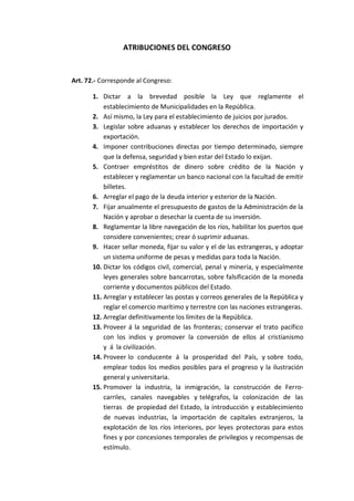 ATRIBUCIONES DEL CONGRESO 
Art. 72.- Corresponde al Congreso: 
1. Dictar a la brevedad posible la Ley que reglamente el establecimiento de Municipalidades en la República. 
2. Así mismo, la Ley para el establecimiento de juicios por jurados. 
3. Legislar sobre aduanas y establecer los derechos de importación y exportación. 
4. Imponer contribuciones directas por tiempo determinado, siempre que la defensa, seguridad y bien estar del Estado lo exijan. 
5. Contraer empréstitos de dinero sobre crédito de la Nación y establecer y reglamentar un banco nacional con la facultad de emitir billetes. 
6. Arreglar el pago de la deuda interior y esterior de la Nación. 
7. Fijar anualmente el presupuesto de gastos de la Administración de la Nación y aprobar o desechar la cuenta de su inversión. 
8. Reglamentar la libre navegación de los ríos, habilitar los puertos que considere convenientes; crear ó suprimir aduanas. 
9. Hacer sellar moneda, fijar su valor y el de las estrangeras, y adoptar un sistema uniforme de pesas y medidas para toda la Nación. 
10. Dictar los códigos civil, comercial, penal y minería, y especialmente leyes generales sobre bancarrotas, sobre falsificación de la moneda corriente y documentos públicos del Estado. 
11. Arreglar y establecer las postas y correos generales de la República y reglar el comercio marítimo y terrestre con las naciones estrangeras. 
12. Arreglar definitivamente los límites de la República. 
13. Proveer á la seguridad de las fronteras; conservar el trato pacífico con los indios y promover la conversión de ellos al cristianismo y á la civilización. 
14. Proveer lo conducente á la prosperidad del País, y sobre todo, emplear todos los medios posibles para el progreso y la ilustración general y universitaria. 
15. Promover la industria, la inmigración, la construcción de Ferro- carriles, canales navegables y telégrafos, la colonización de las tierras de propiedad del Estado, la introducción y establecimiento de nuevas industrias, la importación de capitales extranjeros, la explotación de los ríos interiores, por leyes protectoras para estos fines y por concesiones temporales de privilegios y recompensas de estímulo.  