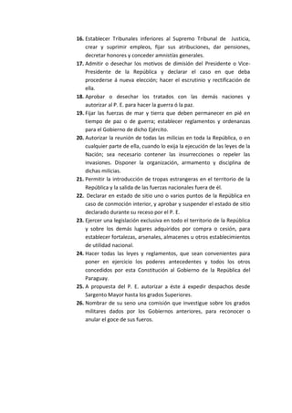 16. Establecer Tribunales inferiores al Supremo Tribunal de Justicia, crear y suprimir empleos, fijar sus atribuciones, dar pensiones, decretar honores y conceder amnistías generales. 
17. Admitir o desechar los motivos de dimisión del Presidente o Vice- Presidente de la República y declarar el caso en que deba procederse á nueva elección; hacer el escrutinio y rectificación de ella. 
18. Aprobar o desechar los tratados con las demás naciones y autorizar al P. E. para hacer la guerra ó la paz. 
19. Fijar las fuerzas de mar y tierra que deben permanecer en pié en tiempo de paz o de guerra; establecer reglamentos y ordenanzas para el Gobierno de dicho Ejército. 
20. Autorizar la reunión de todas las milicias en toda la República, o en cualquier parte de ella, cuando lo exija la ejecución de las leyes de la Nación; sea necesario contener las insurrecciones o repeler las invasiones. Disponer la organización, armamento y disciplina de dichas milicias. 
21. Permitir la introducción de tropas estrangeras en el territorio de la República y la salida de las fuerzas nacionales fuera de él. 
22. Declarar en estado de sitio uno o varios puntos de la República en caso de conmoción interior, y aprobar y suspender el estado de sitio declarado durante su receso por el P. E. 
23. Ejercer una legislación exclusiva en todo el territorio de la República y sobre los demás lugares adquiridos por compra o cesión, para establecer fortalezas, arsenales, almacenes u otros establecimientos de utilidad nacional. 
24. Hacer todas las leyes y reglamentos, que sean convenientes para poner en ejercicio los poderes antecedentes y todos los otros concedidos por esta Constitución al Gobierno de la República del Paraguay. 
25. A propuesta del P. E. autorizar a éste á expedir despachos desde Sargento Mayor hasta los grados Superiores. 
26. Nombrar de su seno una comisión que investigue sobre los grados militares dados por los Gobiernos anteriores, para reconocer o anular el goce de sus fueros. 
 