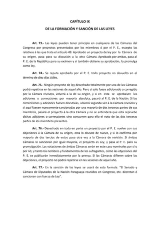 CAPÍTULO IX 
DE LA FORMACIÓN Y SANCIÓN DE LAS LEYES 
Art. 73.- Las leyes pueden tener principio en cualquiera de las Cámaras del Congreso por proyectos presentados por los miembros ó por el P. E., escepto las relativas á las que trata el artículo 49. Aprobado un proyecto de ley por la Cámara de su orígen, pasa para su discusión a la otra Cámara. Aprobado por ambas, pasa al P. E. de la República para su exámen y si también obtiene su aprobación, lo promulga como ley. 
Art. 74.- Se reputa aprobado por el P. E. todo proyecto no devuelto en el término de diez días útiles. 
Art. 75.- Ningún proyecto de ley desechado totalmente por una de las Cámaras podrá repetirse en las sesiones de aquel año. Pero si solo fuese adicionado o corregido por la Cámara revisora, volverá a la de su origen, y si en esta se aprobasen las adiciones o correcciones por mayoría absoluta, pasará al P. E. de la Nación. Si las correcciones y adiciones fuesen discutivas, volverá segunda vez á la Cámara revisora y si aquí fuesen nuevamente sancionadas por una mayoría de dos terceras partes de sus miembros, pasará el proyecto á la otra Cámara y no se entenderá que esta repruebe dichas adiciones o correcciones sino concurren para ello el voto de las dos terceras partes de los miembros presentes. 
Art. 76.- Desechado en todo en parte un proyecto por el P. E. vuelve con sus objeciones á la Cámara de su orígen, esta lo discute de nuevo, y si lo confirma por mayoría de dos tercios de votos pasa otra vez a la Cámara de revisión. Si ámbas Cámaras lo sancionan por igual mayoría, el proyecto es Ley, y pasa al P. E. para su promulgación. Las votaciones de ámbas Cámaras serán en este caso nominales por sí o por nó; y tanto los nombres y fundamentos de los sufragantes, como las objeciones del P. E. se publicarán inmediatamente por la prensa. Si las Cámaras difieren sobre las objeciones, el proyecto no podrá repetirse en las sesiones de aquel año. 
Art. 77.- En la sanción de las leyes se usará de esta formula: “El Senado y Cámara de Diputados de la Nación Paraguaya reunidos en Congreso, etc. decretan ó sancionan con fuerza de Ley”. 
 