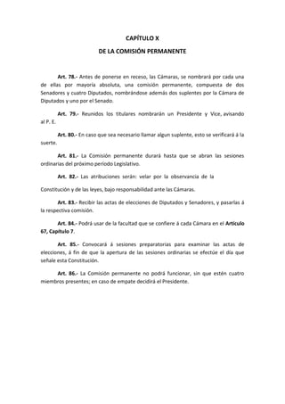 CAPÍTULO X 
DE LA COMISIÓN PERMANENTE 
Art. 78.- Antes de ponerse en receso, las Cámaras, se nombrará por cada una de ellas por mayoría absoluta, una comisión permanente, compuesta de dos Senadores y cuatro Diputados, nombrándose además dos suplentes por la Cámara de Diputados y uno por el Senado. 
Art. 79.- Reunidos los titulares nombrarán un Presidente y Vice, avisando al P. E. 
Art. 80.- En caso que sea necesario llamar algun suplente, esto se verificará á la suerte. 
Art. 81.- La Comisión permanente durará hasta que se abran las sesiones ordinarias del próximo período Legislativo. 
Art. 82.- Las atribuciones serán: velar por la observancia de la 
Constitución y de las leyes, bajo responsabilidad ante las Cámaras. 
Art. 83.- Recibir las actas de elecciones de Diputados y Senadores, y pasarlas á la respectiva comisión. 
Art. 84.- Podrá usar de la facultad que se confiere á cada Cámara en el Artículo 67, Capítulo 7. 
Art. 85.- Convocará á sesiones preparatorias para examinar las actas de elecciones, á fin de que la apertura de las sesiones ordinarias se efectúe el día que señale esta Constitución. 
Art. 86.- La Comisión permanente no podrá funcionar, sin que estén cuatro miembros presentes; en caso de empate decidirá el Presidente. 
 