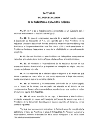 CAPITULO XI 
DEL PODER EJECUTIVO 
DE SU NATURALEZA, DURACIÓN Y ELECCIÓN 
Art. 87.- El P. E. de la República será desempeñado por un ciudadano con el Título de “Presidente de la República del Paraguay”. 
Art. 88.- En caso de enfermedad, ausencia de la capital, muerte, renuncia ó destitución de Presidente, el P. E. será ejercido por el Vice Presidente de la República. En caso de destitución, muerte, dimisión ó inhabilidad del Presidente y Vice Presidente, el Congreso determinará que funcionario público ha de desempeñar su Presidencia, hasta que haya cesado la causa de la inhabilidad ó un nuevo Presidente sea electo. 
Art. 89.- Para ser Presidente y Vice-Presidente de la República, se requiere ser natural de la República, tener treinta años de edad y profesar la Religión Cristiana. 
Art. 90.- El Presidente y Vice-Presidente de la República durarán en sus empleos el término de cuatro años, y no pueden ser reelegidos en ningún caso, sino con dos períodos de intervalo. 
Art. 91.- El Presidente de la República césa en el poder el día mismo en que espire su período de cuatro años, sin que evento alguno que le haya interrumpido, pueda ser motivo de que se le complete más tarde. 
Art. 92.- El Presidente y Vice-Presidente disfrutarán de un sueldo pagado por el Tesoro de la Nación, que no podrá ser alterado en el periodo de sus nombramientos. Durante el mismo periodo no podrán ejercer otro empleo ni recibir emolumento alguno de la República. 
Art. 93.- Al tomar posesión de su cargo, el Presidente y Vice-Presidente, prestarán juramento en manos del Presidente del Senado (la primera vez ante el Presidente de la Convención Constituyente) estando reunidos el Congreso, en los términos siguientes: 
“Yo, N.N. juro solemnemente ante Dios y la Patria desempeñar con fidelidad y patriotismo el cargo de Presidente (ó Vice) de la República del Paraguay y observar y hacer observar fielmente la Constitución de la Nación Paraguaya. Si así no lo hiciere Dios y la Patria me lo demanden”. 
 