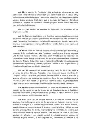 Art. 94.- La elección del Presidente y Vice se hará por primera vez por esta Convención, como establece el artículo 127 y de conformidad con el artículo 100 y sucesivamente del modo siguiente: Cada uno de los distritos electorales nombrará por votación directa una junta de electores igual al cuadruplo de Diputados y Senadores que envie al Congreso, con las mismas calidades y bajo las mismas formas prescriptas para la elección de Diputados. 
Art. 95.- No pueden ser electores los Diputados, los Senadores, ni los empleados a sueldo. 
Art. 96.- Reunidos los electores en la Capital de los respectivos Departamentos dos meses antes de que se concluya el término del Presidente cesante, procederán a elegir Presidente y Vice Presidente de la República por cédulas firmadas, expresando en una, la persona por quien votan para Presidente y en otra distinta al que eligen para Vice Presidente. 
Art. 97.- Se harán dos listas de todos los individuos electos para Presidente, y otras dos de los nombrados para Vice Presidente, con el número de votos que cada uno de ellos hubiese obtenido. Estas listas serán firmadas por los electores y se remitirán cerradas y selladas dos de ellas á la Capital (una de cada clase) al Presidente del Superior Tribunal de Justicia y otra al Presidente del Senado, en cuyos registros permanecerán depositadas y cerradas; quedando también el acta original sellada y cerrada en el juzgado de paz del distrito electoral. 
Art. 98.- El Presidente del Senado reunidas todas las listas, las abrirá a presencia de ambas Cámaras. Asociados á los Secretarios cuatro miembros del Congreso sacados á la suerte, procederán inmediatamente á hacer el escrutinio y anunciar el número de sufragios que resulte en favor de cada candidato para la Presidencia y Vice de la Nación. Los que reunan en ambos casos la mayoría absoluta de todos los votos, serán proclamados inmediatamente Presidente y Vice Presidente. 
Art. 99.- Para que este nombramiento sea válido, se requiere que haya habido elección por lo menos, en los dos tercios de los Departamentos de la República, debiendo considerarse la mayoría absoluta de que habla el artículo anterior en estos dos tercios votantes, y nó los de toda la Nación. 
Art. 100.- En el caso de que por dividirse la votación no hubiese mayoría absoluta, elegirá el Congreso entre las dos personas que hubiesen obtenido mayor número de sufragios. Si la primera mayoría hubiese cabido a más de dos personas, elegirá el Congreso entre todas estas. Si la primera mayoría hubiese cabido á una sola persona, y la segunda á dos á más, elegirá el Congreso entre todas las personas que hayan obtenido primera y segunda mayoría. Esta elección se hará á pluralidad absoluta de sufragios y por votación nominal. Si verificada la primera votación no resultáse mayoría absoluta, lo hará segunda vez, contrayendo la votación á las  