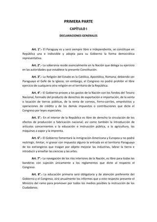 PRIMERA PARTE 
CAPÍTULO I 
DECLARACIONES GENERALES 
Art. 1°.- El Paraguay es y será siempre libre e independiente, se constituye en República una e indivisible y adopta para su Gobierno la forma democrática representativa. 
Art. 2°.- La soberanía reside esencialmente en la Nación que delega su ejercicio en las autoridades que establece la presente Constitución. 
Art. 3°.- La Religión del Estado es la Católica, Apostólica, Romana; debiendo ser Paraguayo el Gefe de la Iglesia; sin embargo, el Congreso no podrá prohibir el libre ejercicio de cualquiera otra religión en el territorio de la República. 
Art. 4°.- El Gobierno provee a los gastos de la Nación con los fondos del Tesoro Nacional, formado del producto de derechos de exportación e importación, de la venta o locación de tierras públicas, de la renta de correos, Ferro-carriles, empréstitos y operaciones de crédito y de los demás impuestos o contribuciones que dicte el Congreso por leyes especiales. 
Art. 5°.- En el interior de la República es libre de derecho la circulación de los efectos de producción o fabricación nacional; así como también la introducción de artículos concernientes a la educación e instrucción pública, a la agricultura, las máquinas a vapor y la imprenta. 
Art. 6°.- El Gobierno fomentará la inmigración Americana y Europea y no podrá restringir, limitar, ni gravar con impuesto alguno la entrada en el territorio Paraguayo de los extrangeros que traigan por objeto mejorar las industrias, labrar la tierra e introducir y enseñar las ciencias y las artes. 
Art. 7°.- La navegación de los ríos interiores de la Nación, es libre para todas las banderas con sujeción únicamente a los reglamentos que dicte al respecto el Congreso. 
Art. 8°.- La educación primaria será obligatoria y de atención preferente del Gobierno y el Congreso, oirá anualmente los informes que a este respecto presente el Ministro del ramo para promover por todos los medios posibles la instrucción de los Ciudadanos. 
 