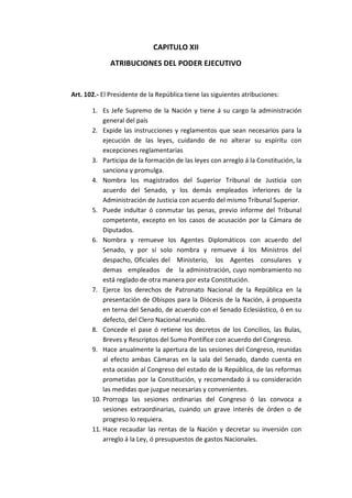 CAPITULO XII 
ATRIBUCIONES DEL PODER EJECUTIVO 
Art. 102.- El Presidente de la República tiene las siguientes atribuciones: 
1. Es Jefe Supremo de la Nación y tiene á su cargo la administración general del país 
2. Expide las instrucciones y reglamentos que sean necesarios para la ejecución de las leyes, cuidando de no alterar su espíritu con excepciones reglamentarias 
3. Participa de la formación de las leyes con arreglo á la Constitución, la sanciona y promulga. 
4. Nombra los magistrados del Superior Tribunal de Justicia con acuerdo del Senado, y los demás empleados inferiores de la Administración de Justicia con acuerdo del mismo Tribunal Superior. 
5. Puede indultar ó conmutar las penas, previo informe del Tribunal competente, excepto en los casos de acusación por la Cámara de Diputados. 
6. Nombra y remueve los Agentes Diplomáticos con acuerdo del Senado, y por sí solo nombra y remueve á los Ministros del despacho, Oficiales del Ministerio, los Agentes consulares y demas empleados de la administración, cuyo nombramiento no está reglado de otra manera por esta Constitución. 
7. Ejerce los derechos de Patronato Nacional de la República en la presentación de Obispos para la Diócesis de la Nación, á propuesta en terna del Senado, de acuerdo con el Senado Eclesiástico, ó en su defecto, del Clero Nacional reunido. 
8. Concede el pase ó retiene los decretos de los Concilios, las Bulas, Breves y Rescriptos del Sumo Pontífice con acuerdo del Congreso. 
9. Hace anualmente la apertura de las sesiones del Congreso, reunidas al efecto ambas Cámaras en la sala del Senado, dando cuenta en esta ocasión al Congreso del estado de la República, de las reformas prometidas por la Constitución, y recomendado á su consideración las medidas que juzgue necesarias y convenientes. 
10. Prorroga las sesiones ordinarias del Congreso ó las convoca a sesiones extraordinarias, cuando un grave interés de órden o de progreso lo requiera. 
11. Hace recaudar las rentas de la Nación y decretar su inversión con arreglo á la Ley, ó presupuestos de gastos Nacionales.  
