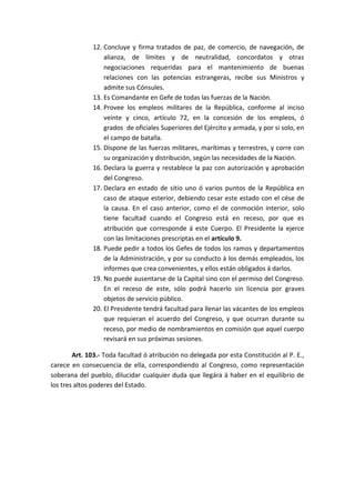 12. Concluye y firma tratados de paz, de comercio, de navegación, de alianza, de límites y de neutralidad, concordatos y otras negociaciones requeridas para el mantenimiento de buenas relaciones con las potencias estrangeras, recibe sus Ministros y admite sus Cónsules. 
13. Es Comandante en Gefe de todas las fuerzas de la Nación. 
14. Provee los empleos militares de la República, conforme al inciso veinte y cinco, artículo 72, en la concesión de los empleos, ó grados de oficiales Superiores del Ejército y armada, y por si solo, en el campo de batalla. 
15. Dispone de las fuerzas militares, marítimas y terrestres, y corre con su organización y distribución, según las necesidades de la Nación. 
16. Declara la guerra y restablece la paz con autorización y aprobación del Congreso. 
17. Declara en estado de sitio uno ó varios puntos de la República en caso de ataque esterior, debiendo cesar este estado con el cése de la causa. En el caso anterior, como el de conmoción interior, solo tiene facultad cuando el Congreso está en receso, por que es atribución que corresponde á este Cuerpo. El Presidente la ejerce con las limitaciones prescriptas en el artículo 9. 
18. Puede pedir a todos los Gefes de todos los ramos y departamentos de la Administración, y por su conducto á los demás empleados, los informes que crea convenientes, y ellos están obligados á darlos. 
19. No puede ausentarse de la Capital sino con el permiso del Congreso. En el receso de este, sólo podrá hacerlo sin licencia por graves objetos de servicio público. 
20. El Presidente tendrá facultad para llenar las vácantes de los empleos que requieran el acuerdo del Congreso, y que ocurran durante su receso, por medio de nombramientos en comisión que aquel cuerpo revisará en sus próximas sesiones. 
Art. 103.- Toda facultad ó atribución no delegada por esta Constitución al P. E., carece en consecuencia de ella, correspondiendo al Congreso, como representación soberana del pueblo, dilucidar cualquier duda que llegára á haber en el equilibrio de los tres altos poderes del Estado. 
 