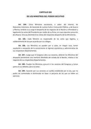 CAPITULO XIII 
DE LOS MINISTROS DEL PODER EJECUTIVO 
Art. 104.- Cinco Ministros secretarios, á saber: del Interior, de Relaciones Exteriores, de Hacienda de Justicia Culto é Instrucción Pública, y de Guerra y Marina, tendrán á su cargo el despacho de los negocios de la Nación y refrendarán y legalizarán los actos del Presidente por medio de su firma; sin cuyo requisito carecerán de eficacia. Una Ley deslindará los ramos del respectivo despacho de los Ministerios. 
Art. 105.- Cada Ministro es responsable de los actos que legaliza, y solidariamente de los que acuerda con sus cólegas. 
Art. 106.- Los Ministros no pueden por si solos, en ningún caso, tomar resolución a excepción de lo concerniente al régimen económico y administrativo de sus respectivos Departamentos. 
Art. 107.- Luego que el Congreso abra sus sesiones, deberán los Ministros del despacho presentarle una memoria detallada del estado de la Nación, relativa á los negocios de sus respectivos Departamentos. 
Art. 108.- Pueden los Ministros concurrir á las sesiones del Congreso y tomar parte en sus debates; pero no votar. 
Art. 109.- Gozarán por sus servicios un sueldo establecido por la Ley, que no podrá ser aumentado ni disminuido en favor ni perjuicio de los que se hallen en ejercicio. 
 