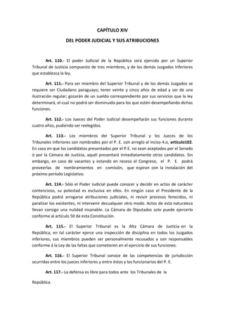 CAPÍTULO XIV 
DEL PODER JUDICIAL Y SUS ATRIBUCIONES 
Art. 110.- El poder Judicial de la República será ejercido por un Superior Tribunal de Justicia compuesto de tres miembros, y de los demás Juzgados Inferiores que establezca la ley. 
Art. 111.- Para ser miembro del Superior Tribunal y de los demás Juzgados se requiere ser Ciudadano paraguayo; tener veinte y cinco años de edad y ser de una ilustración regular; gozarán de un sueldo correspondiente por sus servicios que la ley determinará, el cual no podrá ser disminuido para los que estén desempeñando dichas funciones. 
Art. 112.- Los Jueces del Poder Judicial desempeñarán sus funciones durante cuatro años, pudiendo ser reelegidos. 
Art. 113.- Los miembros del Superior Tribunal y los Jueces de los Tribunales inferiores son nombrados por el P. E. con arreglo al inciso 4.o, artículo102. En caso en que los candidatos presentados por el P.E. no sean aceptados por el Senado ó por la Cámara de Justicia, aquél presentará inmediatamente otros candidatos. Sin embargo, en caso de vacantes y estando en receso el Congreso, el P. E. podrá proveerlas de nombramientos en comisión, que espiran con la instalación del próximo período Legislativo. 
Art. 114.- Sólo el Poder Judicial puede conocer y decidir en actos de carácter contencioso, su potestad es esclusiva en ellos. En ningún caso el Presidente de la República podrá arrogarse atribuciones judiciales, ni revivir procesos fenecidos, ni paralizar los existentes, ni intervenir decualquier otro modo. Actos de esta naturaleza llevan consigo una nulidad insanable. La Cámara de Diputados solo puede ejercerlo conforme al artículo 50 de esta Constitución. 
Art. 115.- El Superior Tribunal es la Alta Cámara de Justicia en la República, en tal carácter ejerce una inspección de disciplina en todos los Juzgados inferiores, sus miembros pueden ser personalmente recusados y son responsables conforme á la Ley de las faltas que cometieren en el ejercicio de sus funciones. 
Art. 116.- El Superior Tribunal conoce de las competencias de jurisdicción ocurridas entre los jueces inferiores y entre éstos y los funcionarios del P. E. 
Art. 117.- La defensa es libre para todos ante los Tribunales de la 
República.  