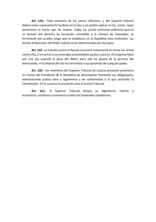 Art. 118.- Toda sentencia de los jueces inferiores, y del Superior Tribunal deberá estar espresamente fundada en la Ley; y no podrán aplicar en los juicios leyes posteriores al hecho que los motiva. Todos los juicios criminales ordinarios que no se deriven del derecho de acusación concedido a la Cámara de Diputados, se terminarán por jurados luego que se establezca en la República esta institución. Las demás atribuciones del Poder Judicial serán determinadas por las Leyes. 
Art. 119.- La traición contra la Nación consistirá únicamente en tomar las armas contra ella, ó en unirse a sus enemigos prestándoles ayuda y socorro. El Congreso fijará por una Ley especial la pena del delito; pero ella no pasará de la persona del delincuente, ni la infamia del reo se transmitirá a sus parientes de cualquier grado. 
Art. 120.- Los miembros del Superior Tribunal de Justicia prestarán juramento en manos del Presidente de la República de desempeñar fielmente sus obligaciones, administrando justicia bien y legalmente y de conformidad á lo que prescribe la Constitución. En lo sucesivo lo prestarán ante el mismo Tribunal. 
Art. 121.- El Superior Tribunal dictará su reglamento interior y económico, nombrará y removerá a todos los Empleados subalternos. 
 