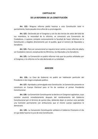CAPITULO XV 
DE LA REFORMA DE LA CONSTITUCIÓN 
Art. 122.- Ninguna reforma podrá hacerse a esta Constitución total ni parcialmente, hasta pasado cinco años de su promulgación. 
Art. 123.- Declarada por el Congreso y con los dos tercios de votos del total de sus miembros, la necesidad de la reforma, se convocará una Convención de Ciudadanos, á quienes compete esclusivamente la facultad de hacer reformas en la Constitución y elegidos directamente por el pueblo, igual al número de Diputados y Senadores. 
Art. 124.- Para ser convencional se requiere tener veinte y cinco años de edad y ser Ciudadano natural, exceptuando los Ministros, los Diputados y los Senadores. 
Art. 125.- La Convención no podrá reformar más que los puntos señalados por el Congreso, si la reforma no ha sido declarada en su totalidad. 
ADICION 
Art. 126.- La Casa de Gobierno no podrá ser habitación particular del Presidente ni de ningún empleado público. 
Art. 127.- Aprobada y promulgada esta Constitución, la Convención presente se constituirá en Cuerpo Electoral para el fin de nombrar el primer Presidente Constitucional. 
Art. 128.- La Convención Constituyente se declara en Congreso Legislativo, cuyo carácter asumirá inmediatamente después del nombramiento del Gobierno Constitucional por el término de quince días, debiendo dejar al concluir este período una Comisión permanente con atribuciones que el mismo cuerpo Legislativo le demarcará. 
Art. 129.- La Convención Constituyente señalará al Gobierno Provisorio el día en que debe hacerse la jura de esta Constitución. 
 