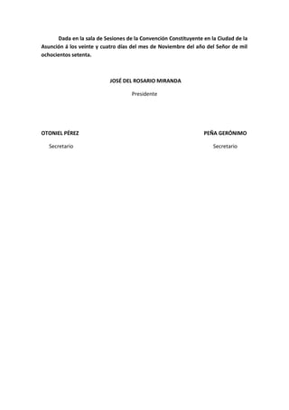 Dada en la sala de Sesiones de la Convención Constituyente en la Ciudad de la Asunción á los veinte y cuatro días del mes de Noviembre del año del Señor de mil ochocientos setenta. 
JOSÉ DEL ROSARIO MIRANDA 
Presidente 
OTONIEL PÉREZ PEÑA GERÓNIMO 
Secretario Secretario 