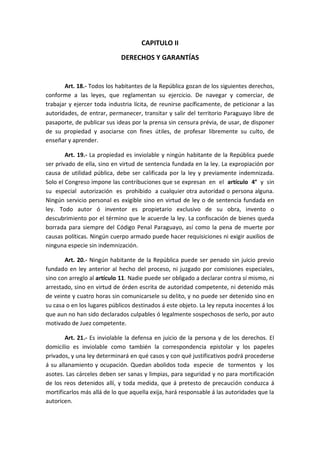 CAPITULO II 
DERECHOS Y GARANTÍAS 
Art. 18.- Todos los habitantes de la República gozan de los siguientes derechos, conforme a las leyes, que reglamentan su ejercicio. De navegar y comerciar, de trabajar y ejercer toda industria lícita, de reunirse pacíficamente, de peticionar a las autoridades, de entrar, permanecer, transitar y salir del territorio Paraguayo libre de pasaporte, de publicar sus ideas por la prensa sin censura prévia, de usar, de disponer de su propiedad y asociarse con fines útiles, de profesar libremente su culto, de enseñar y aprender. 
Art. 19.- La propiedad es inviolable y ningún habitante de la República puede ser privado de ella, sino en virtud de sentencia fundada en la ley. La expropiación por causa de utilidad pública, debe ser calificada por la ley y previamente indemnizada. Solo el Congreso impone las contribuciones que se expresan en el artículo 4° y sin su especial autorización es prohibido a cualquier otra autoridad o persona alguna. Ningún servicio personal es exigible sino en virtud de ley o de sentencia fundada en ley. Todo autor ó inventor es propietario exclusivo de su obra, invento o descubrimiento por el término que le acuerde la ley. La confiscación de bienes queda borrada para siempre del Código Penal Paraguayo, así como la pena de muerte por causas políticas. Ningún cuerpo armado puede hacer requisiciones ni exigir auxilios de ninguna especie sin indemnización. 
Art. 20.- Ningún habitante de la República puede ser penado sin juicio previo fundado en ley anterior al hecho del proceso, ni juzgado por comisiones especiales, sino con arreglo al artículo 11. Nadie puede ser obligado a declarar contra sí mismo, ni arrestado, sino en virtud de órden escrita de autoridad competente, ni detenido más de veinte y cuatro horas sin comunicarsele su delito, y no puede ser detenido sino en su casa o en los lugares públicos destinados á este objeto. La ley reputa inocentes á los que aun no han sido declarados culpables ó legalmente sospechosos de serlo, por auto motivado de Juez competente. 
Art. 21.- Es inviolable la defensa en juicio de la persona y de los derechos. El domicilio es inviolable como también la correspondencia epistolar y los papeles privados, y una ley determinará en qué casos y con qué justificativos podrá procederse á su allanamiento y ocupación. Quedan abolidos toda especie de tormentos y los asotes. Las cárceles deben ser sanas y limpias, para seguridad y no para mortificación de los reos detenidos allí, y toda medida, que á pretesto de precaución conduzca á mortificarlos más allá de lo que aquella exija, hará responsable á las autoridades que la autoricen.  