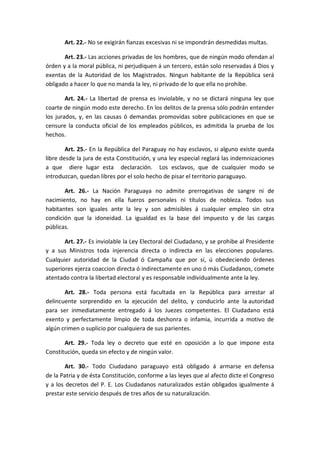 Art. 22.- No se exigirán fianzas excesivas ni se impondrán desmedidas multas. 
Art. 23.- Las acciones privadas de los hombres, que de ningún modo ofendan al órden y a la moral pública, ni perjudiquen á un tercero, están solo reservadas á Dios y exentas de la Autoridad de los Magistrados. Ningun habitante de la República será obligado a hacer lo que no manda la ley, ni privado de lo que ella no prohibe. 
Art. 24.- La libertad de prensa es inviolable, y no se dictará ninguna ley que coarte de ningún modo este derecho. En los delitos de la prensa sólo podrán entender los jurados, y, en las causas ó demandas promovidas sobre publicaciones en que se censure la conducta oficial de los empleados públicos, es admitida la prueba de los hechos. 
Art. 25.- En la República del Paraguay no hay esclavos, si alguno existe queda libre desde la jura de esta Constitución, y una ley especial reglará las indemnizaciones a que diere lugar esta declaración. Los esclavos, que de cualquier modo se introduzcan, quedan libres por el solo hecho de pisar el territorio paraguayo. 
Art. 26.- La Nación Paraguaya no admite prerrogativas de sangre ni de nacimiento, no hay en ella fueros personales ni títulos de nobleza. Todos sus habitantes son iguales ante la ley y son admisibles á cualquier empleo sin otra condición que la idoneidad. La igualdad es la base del impuesto y de las cargas públicas. 
Art. 27.- Es inviolable la Ley Electoral del Ciudadano, y se prohibe al Presidente y a sus Ministros toda injerencia directa o indirecta en las elecciones populares. Cualquier autoridad de la Ciudad ó Campaña que por sí, ú obedeciendo órdenes superiores ejerza coaccion directa ó indirectamente en uno ó más Ciudadanos, comete atentado contra la libertad electoral y es responsable individualmente ante la ley. 
Art. 28.- Toda persona está facultada en la República para arrestar al delincuente sorprendido en la ejecución del delito, y conducirlo ante la autoridad para ser inmediatamente entregado á los Juezes competentes. El Ciudadano está exento y perfectamente limpio de toda deshonra o infamia, incurrida a motivo de algún crimen o suplicio por cualquiera de sus parientes. 
Art. 29.- Toda ley o decreto que esté en oposición a lo que impone esta Constitución, queda sin efecto y de ningún valor. 
Art. 30.- Todo Ciudadano paraguayo está obligado á armarse en defensa de la Patria y de ésta Constitución, conforme a las leyes que al afecto dicte el Congreso y a los decretos del P. E. Los Ciudadanos naturalizados están obligados igualmente á prestar este servicio después de tres años de su naturalización. 
 