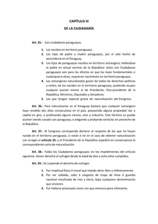 CAPÍTULO III 
DE LA CIUDADANÍA 
Art. 35.- Son ciudadanos paraguayos: 
1. Los nacidos en territorio paraguayo. 
2. Los hijos de padre o madre paraguayos, por el sólo hecho de avecindarse en el Paraguay. 
3. Los hijos de paraguayos nacidos en territorio estrangero, hallándose el padre en actual servicio de la República: éstos son Ciudadanos paraguayos aún para los efectos en que las leyes fundamentales o cualesquiera otras, requieran nacimiento en territorio paraguayo. 
4. Los estrangeros naturalizados gozan de todos los derechos políticos y civiles, de los nacidos en el territorio paraguayo, pudiendo ocupar cualquier puesto menos el de Presidente, Vice-presidente de la República, Ministros, Diputados y Senadores. 
5. Los que tengan especial gracia de naturalización del Congreso. 
Art. 36.- Para naturalizarse en el Paraguay bastará que cualquier estrangero haya residido dos años consecutivos en el país, poseyendo alguna propiedad raíz o capital en giro, o profesando alguna ciencia, arte o industria. Este término se puede acortar siendo casado con paraguaya, o alegando y probando servicios en provecho de la República. 
Art. 37.- Al Congreso corresponde declarar al respecto de los que no hayan nacido en el territorio paraguayo, si están ó nó en el caso de obtener naturalización con arreglo al artículo 35, y el Presidente de la República espedirá en consecuencia la correspondiente carta de naturalización. 
Art. 38.- Todos los Ciudadanos paraguayos sin los impedimentos del artículo siguiente, tienen derecho al sufragio desde la edad de diez y ocho años cumplidos. 
Art. 39.- Se suspende el derecho de sufragio: 
1. Por ineptitud física ó moral que impida obrar libre y reflexivamente. 
2. Por ser soldado, cabo ó sargento de tropa de línea ó guardia nacional movilizada de mar y tierra, bajo cualquiera denominación que sirvieren. 
3. Por hallarse procesado como reo que merezca pena infamante. 
 