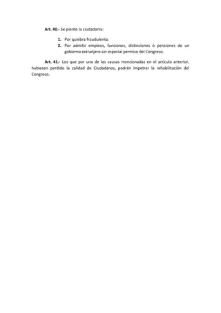 Art. 40.- Se pierde la ciudadanía: 
1. Por quiebra fraudulenta. 
2. Por admitir empleos, funciones, distinciones ó pensiones de un gobierno extranjero sin especial permiso del Congreso. 
Art. 41.- Los que por una de las causas mencionadas en el artículo anterior, hubiesen perdido la calidad de Ciudadanos, podrán impetrar la rehabilitación del Congreso. 
 