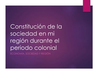 Constitución de la
sociedad en mi
región durante el
periodo colonial
ECONOMÍA, SOCIEDAD Y REGIÓN
 