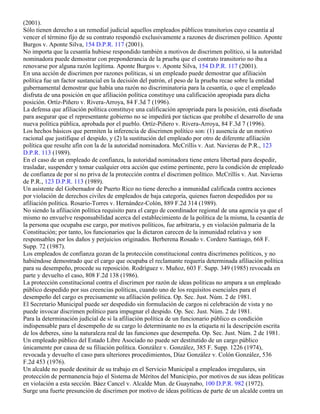(2001).
Sólo tienen derecho a un remedial judicial aquellos empleados públicos transitorios cuyo cesantía al
vencer el término fijo de su contrato respondió exclusivamente a razones de discrimen político. Aponte
Burgos v. Aponte Silva, 154 D.P.R. 117 (2001).
No importa que la cesantía hubiese respondido también a motivos de discrimen político, si la autoridad
nominadora puede demostrar con preponderancia de la prueba que el contrato transitorio no iba a
renovarse por alguna razón legítima. Aponte Burgos v. Aponte Silva, 154 D.P.R. 117 (2001).
En una acción de discrimen por razones políticas, si un empleado puede demostrar que afiliación
política fue un factor sustancial en la decisión del patrón, el peso de la prueba recae sobre la entidad
gubernamental demostrar que había una razón no discriminatoria para la cesantía, o que el empleado
disfruta de una posición en que afiliación política constituye una calificación apropiada para dicha
posición. Ortíz-Piñero v. Rivera-Arroya, 84 F.3d 7 (1996).
La defensa que afiliación política constituye una calificación apropriada para la posición, está diseñada
para asegurar que el representante gobierno no se impedirá por tácticas que prohíbe el desarrollo de una
nueva política pública, aprobada por el pueblo. Ortíz-Piñero v. Rivera-Arroya, 84 F.3d 7 (1996).
Los hechos básicos que permiten la inferencia de discrimen político son: (1) ausencia de un motivo
racional que justifique el despido, y (2) la sustitución del empleado por otro de diferente afiliación
política que resulte afín con la de la autoridad nominadora. McCrillis v. Aut. Navieras de P.R., 123
D.P.R. 113 (1989).
En el caso de un empleado de confianza, la autoridad nominadora tiene entera libertad para despedir,
trasladar, suspender y tomar cualquier otra acción que estime pertinente, pero la condición de empleado
de confianza de por sí no priva de la protección contra el discrimen político. McCrillis v. Aut. Navieras
de P.R., 123 D.P.R. 113 (1989).
Un asistente del Gobernador de Puerto Rico no tiene derecho a inmunidad calificada contra acciones
por violación de derechos civiles de empleados de baja categoría, quienes fueron despedidos por su
afiliación política. Rosario-Torres v. Hernández-Colón, 889 F.2d 314 (1989).
No siendo la afiliación política requisito para el cargo de coordinador regional de una agencia ya que el
mismo no envuelve responsabilidad acerca del establecimiento de la política de la misma, la cesantía de
la persona que ocupaba ese cargo, por motivos políticos, fue arbitraria, y en violación palmaria de la
Constitución; por tanto, los funcionarios que la dictaron carecen de la inmunidad relativa y son
responsables por los daños y perjuicios originados. Berberena Rosado v. Cordero Santiago, 668 F.
Supp. 72 (1987).
Los empleados de confianza gozan de la protección constitucional contra discrímenes políticos, y no
habiéndose demostrado que el cargo que ocupaba el reclamante requería determinada afiliación política
para su desempeño, procede su reposición. Rodríguez v. Muñoz, 603 F. Supp. 349 (1985) revocada en
parte y devuelto el caso, 808 F.2d 138 (1986).
La protección constitucional contra el discrimen por razón de ideas políticas no ampara a un empleado
público despedido por sus creencias políticas, cuando uno de los requisitos esenciales para el
desempeño del cargo es precisamente su afiliación política. Op. Sec. Just. Núm. 2 de 1981.
El Secretario Municipal puede ser despedido sin formulación de cargos ni celebración de vista y no
puede invocar discrimen político para impugnar el despido. Op. Sec. Just. Núm. 2 de 1981.
Para la determinación judicial de si la afiliación política de un funcionario público es condición
indispensable para el desempeño de su cargo lo determinante no es la etiqueta ni la descripción escrita
de los deberes, sino la naturaleza real de las funciones que desempeña. Op. Sec. Just. Núm. 2 de 1981.
Un empleado público del Estado Libre Asocíado no puede ser destitutido de un cargo público
únicamente por causa de su filiación política. González v. González, 385 F. Supp. 1226 (1974),
revocada y devuelto el caso para ulteriores procedimientos, Díaz González v. Colón González, 536
F.2d 453 (1976).
Un alcalde no puede destituir de su trabajo en el Servicio Municipal a empleados irregulares, sin
protección de permanencia bajo el Sistema de Méritos del Municipio, por motivos de sus ideas políticas
en violación a esta sección. Báez Cancel v. Alcalde Mun. de Guaynabo, 100 D.P.R. 982 (1972).
Surge una fuerte presunción de discrimen por motivo de ideas políticas de parte de un alcalde contra un
 