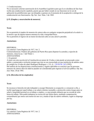 1. Condecoraciones.
No es necesario solicitar autorización de la Asamblea Legislativa para que la ex-alcaldesa de San Juan
reciba una condecoración española, puesto que por haber cesado en sus funciones no le son de
aplicación las prohibiciones que van dirigidas a quienes en el momento de la aceptación o entrega de la
condecoración son funcionarios. Op. Sec. Just. Núm. 3 de 1969.

§ 15. [Empleo y encarcelación de menores]



Texto

No se permitirá el empleo de menores de catorce años en cualquier ocupación perjudicial a la salud o a
la moral o que de alguna manera amenace la vida o integridad física.
No se permitirá el ingreso de un menor de dieciséis años en una cárcel o presidio.

Anotaciones


HISTORIAL
Ley anterior. Carta Orgánica de 1917, Art. 2.
Contrarreferencias. Poderes del gobierno de Puerto Rico para disponer la custodia y sujeción de
menores, véase la sec. 1 del Título 1.
ANOTACIONES
1. En general.
A tenor con esta sección de la Constitución un menor de 14 años o más puede ser procesado como
adulto y sentenciado a reclusión siempre que éste no sea encarcelado en una institución de adultos antes
de cumplir los 16 años de edad. Rodríguez Rodríguez v. E.L.A., 130 D.P.R. 562 (1992).
Del análisis de las disposiciones constitucionales y legales aplicables se concluye que las personas
menores de catorce años de edad no pueden ser consideradas para ingresar al servicio público. Op. Sec.
Just. Núm. 20 de 1985.

§ 16. [Derechos de los empleados]



Texto

Se reconoce el derecho de todo trabajador a escoger libremente su ocupación y a renunciar a ella, a
recibir igual paga por igual trabajo, a un salario mínimo razonable, a protección contra riesgos para su
salud o integridad personal en su trabajo o empleo, y a una jornada ordinaria que no exceda de ocho
horas de trabajo. Sólo podrá trabajarse en exceso de este límite diario, mediante compensación
extraordinaria que nunca será menor de una vez y media el tipo de salario ordinario, según se disponga
por ley.

Anotaciones


HISTORIAL
Ley anterior. Carta Orgánica de 1917, Art. 2.
ANOTACIONES
 