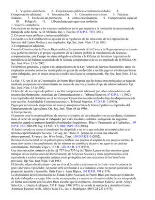 1. Viajeros vendedores.        2. Corporaciones públicas e instrumentalidades.       3.
Compensación adicional.         4. Interpretación.     5. Convenios restrictivos.     6. Prácticas
foráneas.     7. Exclusión de protección.       8. Juntas examinadoras.       9. Compensación especial.
    10.     Polígrafo.      11.    Libertad para perseguir una profesión.
1. Viajeros vendedores.
Esta sección no incluye a los viajeros vendedores en lo que respecta a la limitación de una jornada de
trabajo de ocho horas. A. D. Miranda, Inc. v. Falcón, 83 D.P.R. 735 (1961).
2. Corporaciones públicas e instrumentalidades.
En cuanto a si la Constitución se aplicará en la regulación de las relaciones de la Corporación de
Servicio del Centro Médico y sus empleados. Op. Sec. Just. Núm. 17 de 1963.
3. Compensación adicional.
Como la Constitución de Puerto Rico establece la autonomía de la Cámara de Representantes en cuanto
a su gobierno interno y el propio reglamento de la Cámara prohíbe la transferencia de licencias
compensatorias, este Cuerpo no viene obligado a solicitar a la Oficina de Servicios Legislativos la
transferencia del balance acumulado de la licencia compensatoria de un ex empleado de la Oficina. Op.
Sec. Just. Núm. 15 de 2002.
En términos generales, y sujeto a las disposiciones de la Ley Federal de Normas Razonables, tanto los
empleados estatales como los municipales no gozan de un derecho a recibir pago en efectivo por horas
extra trabajadas, pero sí tienen derecho a recibir una licencia compensatoria. Op. Sec. Just. Núm. 15 de
2002.
La Sec. 16, Art. II de la Constitución de Puerto Rico dispone que las horas extra trabajadas se pagarán
mediante compensación extraordinaria no menor de una vez y media el tipo de salario ordinario. Op.
Sec. Just. Núm. 15 de 2002.
El derecho de un empleado público a recibir compensación adicional por labor extraordinaria está
reconocido plenamente. Autoridad de Communicaciones v. Tribunal Superior, 87 D.P.R. 1 (1962).
Los empleados del Gobierno en el Servicio por Oposición no están incluidos bajo las disposiciones de
esta sección. Autoridad de Communicaciones v. Tribunal Superior, 87 D.P.R. 1 (1962).
Pagos por servicios de inspección de naves y aeroplanos fuera de horas regulares a empleados del
Departamento de Agricultura. Op. Sec. Just. Núm. 68 de 1956.
4. Interpretación.
El patrono tiene la responsabilidad de reservar el empleo de un trabajador tras un accidente; el patrono
tiene el deber de compensar al trabajador por todos los daños sufridos, incluyendo las angustias
mentales cuando el patrono despidió al trabajador ilegalmente. Díaz v. Pneumatics & Hydraulics, 169
D.P.R. 273; 2006 PR Sup. LEXIS 147; 2006 TSPR 153 (2006).
Al haber cortado su mano, el empleado fue despidido y no tuvo que solicitar su reinstalación en el
término especificado por las secs. 7 et seq. del Título 11 porque no existía una relación
obrero-patronal. Rivera v. Ins. Wire Prods., Corp., 158 D.P.R.110 (2002).
Reconocida la facultad de un patrono para clasificar sus puestos al amparo de sus propias normas, la
mera desviación o incumplimiento de las mismas no constituye de por sí un agravio de carácter
constitucional. Mercado Vega v. U.P.R., 128 D.P.R. 273 (1991).
Una interpretación restrictiva de las §§ 757-1a a 757-1g del Título 3, para excluir maestros quien
trabajan en las instituciones del Departamento de Servicios Sociales y otros departamentos sería
equivalente a excluir empleados quienes están protegidos por esas secciones de los beneficios
provistos. Op. Sec. Just. Núm. 9 de 1983.
El derecho adquirido al trabajo—que en sí es el derecho a continuar su disfrute—con frecuencia de
gran valor para el poseedor, no puede serle arrebatado a su ciudadano, como no puede quitársele su
propiedad mueble o inmueble. Ortiz Cruz v. Junta Hípica, 101 D.P.R. 791 (1973).
La disposición de la Constitución del Estado Libre Asociado de Puerto Rico que reconoce el derecho
de todo trabajador a escoger libremente su ocupación y a renunciar a la misma debe de ser interpretada
en forma consistente con los altos fines sociales que la inspiraron. American Eutectic Weld. Alloys
Sales Co. v. García-Rodríguez, 353 F. Supp. 850 (1973), revocada la sentencia y devuelto el caso,
American Eutectic Weld. Alloys Sales Co., Inc. v. Rodríguez, 480 F.2d 223 (1973).
 