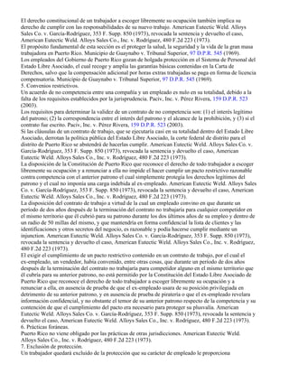 El derecho constitucional de un trabajador a escoger libremente su ocupación también implica su
derecho de cumplir con las responsabilidades de su nuevo trabajo. American Eutectic Weld. Alloys
Sales Co. v. García-Rodríguez, 353 F. Supp. 850 (1973), revocada la sentencia y devuelto el caso,
American Eutectic Weld. Alloys Sales Co., Inc. v. Rodríguez, 480 F.2d 223 (1973).
El propósito fundamental de esta sección es el proteger la salud, la seguridad y la vida de la gran masa
trabajadora en Puerto Rico. Municipio de Guaynabo v. Tribunal Superior, 97 D.P.R. 545 (1969).
Los empleados del Gobierno de Puerto Rico gozan de holgada protección en el Sistema de Personal del
Estado Libre Asociado, el cual recoge y amplía las garantías básicas contenidas en la Carta de
Derechos, salvo que la compensación adicional por horas extras trabajadas se paga en forma de licencia
compensatoria. Municipio de Guaynabo v. Tribunal Superior, 97 D.P.R. 545 (1969).
5. Convenios restrictivos.
Un acuerdo de no competencia entre una compañía y un empleado es nulo en su totalidad, debido a la
falta de los requisitos establecidos por la jurisprudencia. Paciv, Inc. v. Pérez Rivera, 159 D.P.R. 523
(2003).
Los requisitos para determinar la validez de un contrato de no competencia son: (1) el interés legítimo
del patrono; (2) la correspondencia entre el interés del patrono y el alcance de la prohibición, y (3) si el
contrato fue escrito. Paciv, Inc. v. Pérez Rivera, 159 D.P.R. 523 (2003).
Si las cláusulas de un contrato de trabajo, que se ejecutaría casi en su totalidad dentro del Estado Libre
Asociado, derrotan la política pública del Estado Libre Asociado, la corte federal de distrito para el
distrito de Puerto Rico se abstendrá de hacerlas cumplir. American Eutectic Weld. Alloys Sales Co. v.
García-Rodríguez, 353 F. Supp. 850 (1973), revocada la sentencia y devuelto el caso, American
Eutectic Weld. Alloys Sales Co., Inc. v. Rodríguez, 480 F.2d 223 (1973).
La disposición de la Constitución de Puerto Rico que reconoce el derecho de todo trabajador a escoger
libremente su ocupación y a renunciar a ella no impide el hacer cumplir un pacto restrictivo razonable
contra competencia con el anterior patrono el cual simplemente protegía los derechos legítimos del
patrono y el cual no imponía una carga indebida al ex-empleado. American Eutectic Weld. Alloys Sales
Co. v. García-Rodríguez, 353 F. Supp. 850 (1973), revocada la sentencia y devuelto el caso, American
Eutectic Weld. Alloys Sales Co., Inc. v. Rodríguez, 480 F.2d 223 (1973).
La disposición del contrato de trabajo a virtud de la cual un empleado convino en que durante un
período de dos años después de la terminación del contrato no trabajaría para cualquier competidor en
el mismo territorio que él cubrió para su patrono durante los dos últimos años de su empleo y dentro de
un radio de 50 millas del mismo, y que mantendría en forma confidencial la lista de clientes y las
identificaciones y otros secretos del negocio, es razonable y podía hacerse cumplir mediante un
injunction. American Eutectic Weld. Alloys Sales Co. v. García-Rodríguez, 353 F. Supp. 850 (1973),
revocada la sentencia y devuelto el caso, American Eutectic Weld. Alloys Sales Co., Inc. v. Rodríguez,
480 F.2d 223 (1973).
El exigir el cumplimiento de un pacto restrictivo contenido en un contrato de trabajo, por el cual el
ex-empleado, un vendedor, había convenido, entre otras cosas, que durante un período de dos años
después de la terminación del contrato no trabajaría para competidor alguno en el mismo territorio que
él cubría para su anterior patrono, no está permitido por la Constitución del Estado Libre Asociado de
Puerto Rico que reconoce el derecho de todo trabajador a escoger libremente su ocupación y a
renunciar a ella, en ausencia de prueba de que el ex-empleado usara de su posición privilegiada en
detrimento de su anterior patrono, y en ausencia de prueba de piratería o que el ex-empleado revelara
información confidencial, y no obstante el temor de su anterior patrono respecto de la competencia y su
contención de que el cumplimiento del pacto era necesario para proteger su plusvalía. American
Eutectic Weld. Alloys Sales Co. v. García-Rodríguez, 353 F. Supp. 850 (1973), revocada la sentencia y
devuelto el caso, American Eutectic Weld. Alloys Sales Co., Inc. v. Rodríguez, 480 F.2d 223 (1973).
6. Prácticas foráneas.
Puerto Rico no viene obligado por las prácticas de otras jurisdicciones. American Eutectic Weld.
Alloys Sales Co., Inc. v. Rodríguez, 480 F.2d 223 (1973).
7. Exclusión de protección.
Un trabajador quedará excluido de la protección que su carácter de empleado le proporciona
 
