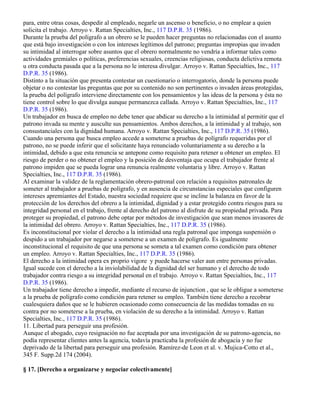 para, entre otras cosas, despedir al empleado, negarle un ascenso o beneficio, o no emplear a quien
solicita el trabajo. Arroyo v. Rattan Specialties, Inc., 117 D.P.R. 35 (1986).
Durante la prueba del polígrafo a un obrero se le pueden hacer preguntas no relacionadas con el asunto
que está bajo investigación o con los intereses legítimos del patrono; preguntas impropias que invaden
su intimidad al interrogar sobre asuntos que el obrero normalmente no vendría a informar tales como
actividades gremiales o políticas, preferencias sexuales, creencias religiosas, conducta delictiva remota
u otra conducta pasada que a la persona no le interesa divulgar. Arroyo v. Rattan Specialties, Inc., 117
D.P.R. 35 (1986).
Distinto a la situación que presenta contestar un cuestionario o interrogatorio, donde la persona puede
objetar o no contestar las preguntas que por su contenido no son pertinentes o invaden áreas protegidas,
la prueba del polígrafo interviene directamente con los pensamientos y las ideas de la persona y ésta no
tiene control sobre lo que divulga aunque permanezca callada. Arroyo v. Rattan Specialties, Inc., 117
D.P.R. 35 (1986).
Un trabajador en busca de empleo no debe tener que abdicar su derecho a la intimidad al permitir que el
patrono invada su mente y ausculte sus pensamientos. Ambos derechos, a la intimidad y al trabajo, son
consustanciales con la dignidad humana. Arroyo v. Rattan Specialties, Inc., 117 D.P.R. 35 (1986).
Cuando una persona que busca empleo accede a someterse a pruebas de polígrafo requeridas por el
patrono, no se puede inferir que el solicitante haya renunciado voluntariamente a su derecho a la
intimidad, debido a que esta renuncia se antepone como requisito para retener u obtener un empleo. El
riesgo de perder o no obtener el empleo y la posición de desventaja que ocupa el trabajador frente al
patrono impiden que se pueda lograr una renuncia realmente voluntaria y libre. Arroyo v. Rattan
Specialties, Inc., 117 D.P.R. 35 (1986).
Al examinar la validez de la reglamentación obrero-patronal con relación a requisitos patronales de
someter al trabajador a pruebas de polígrafo, y en ausencia de circunstancias especiales que configuren
intereses apremiantes del Estado, nuestra sociedad requiere que se incline la balanza en favor de la
protección de los derechos del obrero a la intimidad, dignidad y a estar protegido contra riesgos para su
integridad personal en el trabajo, frente al derecho del patrono al disfrute de su propiedad privada. Para
proteger su propiedad, el patrono debe optar por métodos de investigación que sean menos invasores de
la intimidad del obrero. Arroyo v. Rattan Specialties, Inc., 117 D.P.R. 35 (1986).
Es inconstitucional por violar el derecho a la intimidad una regla patronal que imponga suspensión o
despido a un trabajador por negarse a someterse a un examen de polígrafo. Es igualmente
inconstitucional el requisito de que una persona se someta a tal examen como condición para obtener
un empleo. Arroyo v. Rattan Specialties, Inc., 117 D.P.R. 35 (1986).
El derecho a la intimidad opera ex proprio vigore y puede hacerse valer aun entre personas privadas.
Igual sucede con el derecho a la inviolabilidad de la dignidad del ser humano y el derecho de todo
trabajador contra riesgo a su integridad personal en el trabajo. Arroyo v. Rattan Specialties, Inc., 117
D.P.R. 35 (1986).
Un trabajador tiene derecho a impedir, mediante el recurso de injunction , que se le obligue a someterse
a la prueba de polígrafo como condición para retener su empleo. También tiene derecho a recobrar
cualesquiera daños que se le hubieren ocasionado como consecuencia de las medidas tomadas en su
contra por no someterse a la prueba, en violación de su derecho a la intimidad. Arroyo v. Rattan
Specialties, Inc., 117 D.P.R. 35 (1986).
11. Libertad para perseguir una profesión.
Aunque el abogado, cuyo resignación no fue aceptada por una investigación de su patrono-agencia, no
podía representar clientes antes la agencia, todavía practicaba la profesión de abogacía y no fue
deprivado de la libertad para perseguir una profesión. Ramírez-de Leon et al. v. Mujica-Cotto et al.,
345 F. Supp.2d 174 (2004).

§ 17. [Derecho a organizarse y negociar colectivamente]
 