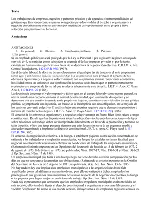 Texto

Los trabajadores de empresas, negocios y patronos privados y de agencias o instrumentalidades del
gobierno que funcionen como empresas o negocios privados tendrán el derecho a organizarse y a
negociar colectivamente con sus patronos por mediación de representantes de su propia y libre
selección para promover su bienestar.

Anotaciones


ANOTACIONES
     1. En general.      2. Obreros.      3. Empleados públicos.        4. Patrono.
1. En general.
Si un empleado público no está protegido por la Ley de Personal o por algún otro régimen análogo de
servicio civil, su carácter como trabajador se asemeja al de las empresas privadas y, por lo tanto,
existiría un fundamento significativo a favor de su derecho a la negociación colectiva. C.R.I.M. v. Fed.
Central Trabajadores, 142 D.P.R. 968 (1997).
En el derecho laboral, la doctrina de un solo patrono al igual que las de descorrer el velo corporativo
(álter ego) y del patrono sucesor (successorship ) se desarrollaron para proteger el derecho de los
obreros a organizarse y a negociar colectivamente con sus patronos cuando condiciones económicas,
hostilidad contra las uniones o una combinación de ambas cosas hacen que un patrono estructure o
reestructure su empresa de forma tal que se afecta adversamente este derecho. J.R.T. v. Asoc. C. Playa
Azul I, 117 D.P.R. 20 (1986).
La doctrina de descorrer el velo corporativo (álter ego), en el campo laboral y como norma general, se
utiliza cuando una corporación toma el control de otra entidad, que usualmente desaparece y se
demuestra que ese cambio de mando tenía propósitos ilegales, constituiría una violación de una política
pública, se perpetuaría una injusticia, un fraude, o se incumpliría con una obligación, en la mayoría de
los casos un convenio colectivo. El análisis bajo esta doctrina requiere que se demuestren propósitos o
intentos de cometer actos ilegales. J.R.T. v. Asoc. C. Playa Azul I, 117 D.P.R. 20 (1986).
El derecho de los obreros a organizarse y a negociar colectivamente en Puerto Rico tiene raíces y rango
constitucional. De ahí que las disposiciones sobre la aplicación—incluyendo las exenciones—de leyes
sobre relaciones del trabajo deben ser interpretadas liberalmente en favor de la protección y fomento de
tales derechos, y hay que tener presente siempre que estas leyes son parte de un esquema amplio y
abarcador encaminado a implantar la directriz constitucional. J.R.T. v. Asoc. C. Playa Azul I, 117
D.P.R. 20 (1986).
El derecho a la negociación colectiva, a la huelga, a establecer piquetes u otra acción concertada, no se
extiende a los trabajadores y empleados municipales, por lo que los alcaldes no tienen facultad para
negociar colectivamente con uniones obreras las condiciones de trabajo de los empleados municipales.
(Reiterando el criterio expuesto en las Opiniones del Secretario de Justicia de 15 de febrero de 1977, 2
de agosto de 1973, 8 de febrero de 1973, no publicadas; Núm. 1967-17, Núm. 1965-31 y Núm. 1961-27
.) Op. Sec. Just. Núm. 13 de 1983.
Un empleado municipal que fuera a una huelga ilegal no tiene derecho a recibir compensación por los
días en que no concurre a desempeñar sus obligaciones. (Reiterando el criterio expuesto en la Opinión
del Secretario de Justicia de 6 de julio de 1971, no publicada. ) Op. Sec. Just. Núm. 13 de 1983.
No hay nada en ley que impida a los empleados municipales o a las organizaciones bona fide
 certificadas como tal afiliarse a una unión obrera, pero ello no extiende a dichos empleados los
privilegios de que gozan los otros miembros de la unión respecto de la negociación colectiva, la huelga
o los piquetes para lograr mejores condiciones de trabajo. Op. Sec. Just. Núm. 13 de 1983.
Nada hay expresamente que demuestre que los empleados irregulares municipales están excluidos de
esta sección; ellos también tienen el derecho constitucional a organizarse y asociarse libremente; y el
vocablo "empleado" tal como se usa en esta sección, incluye tanto a los empleados regulares como a los
 