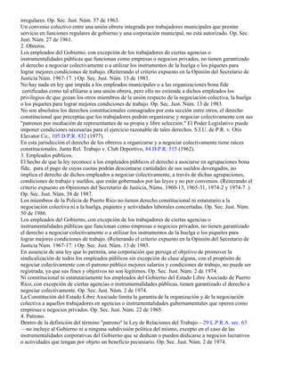 irregulares. Op. Sec. Just. Núm. 57 de 1963.
Un convenio colectivo entre una unión obrera integrada por trabajadores municipales que prestan
servicio en funciones regulares de gobierno y una corporación municipal, no está autorizado. Op. Sec.
Just. Núm. 27 de 1961.
2. Obreros.
Los empleados del Gobierno, con excepción de los trabajadores de ciertas agencias o
instrumentalidades públicas que funcionan como empresas o negocios privados, no tienen garantizado
el derecho a negociar colectivamente o a utilizar los instrumentos de la huelga o los piquetes para
lograr mejores condiciones de trabajo. (Reiterando el criterio expuesto en la Opinión del Secretario de
Justicia Núm. 1967-17. ) Op. Sec. Just. Núm. 13 de 1983.
No hay nada en ley que impida a los empleados municipales o a las organizaciones bona fide
 certificadas como tal afiliarse a una unión obrera, pero ello no extiende a dichos empleados los
privilegios de que gozan los otros miembros de la unión respecto de la negociación colectiva, la huelga
o los piquetes para lograr mejores condiciones de trabajo. Op. Sec. Just. Núm. 13 de 1983.
No son absolutos los derechos constitucionales consagrados por esta sección entre otros, el derecho
constitucional que preceptúa que los trabajadores podrán organizarse y negociar colectivamente con sus
"patronos por mediación de representantes de su propia y libre selección." El Poder Legislativo puede
imponer condiciones necesarias para el ejercicio razonable de tales derechos. S.I.U. de P.R. v. Otis
Elevator Co., 105 D.P.R. 832 (1977).
En esta jurisdicción el derecho de los obreros a organizarse y a negociar colectivamente tiene raíces
constitucionales. Junta Rel. Trabajo v. Club Deportivo, 84 D.P.R. 515 (1962).
3. Empleados públicos.
El hecho de que la ley reconoce a los empleados públicos el derecho a asociarse en agrupaciones bona
fide, para el pago de cuyas cuotas podrán descontarse cantidades de sus sueldos devengados, no
implica el derecho de dichos empleados a negociar colectivamente, a través de dichas agrupaciones,
condiciones de trabajo y sueldos, que están gobernados por las leyes y no por convenios. (Reiterando el
criterio expuesto en Opiniones del Secretario de Justicia, Núms. 1960-13, 1965-31, 1974-2 y 1974-7 .)
Op. Sec. Just. Núm. 38 de 1987.
Los miembros de la Policía de Puerto Rico no tienen derecho constitucional ni estatutario a la
negociación colectiva ni a la huelga, piquetes y actividades laborales concertadas. Op. Sec. Just. Núm.
50 de 1986.
Los empleados del Gobierno, con excepción de los trabajadores de ciertas agencias o
instrumentalidades públicas que funcionan como empresas o negocios privados, no tienen garantizado
el derecho a negociar colectivamente o a utilizar los instrumentos de la huelga o los piquetes para
lograr mejores condiciones de trabajo. (Reiterando el criterio expuesto en la Opinión del Secretario de
Justicia Núm. 1967-17. ) Op. Sec. Just. Núm. 13 de 1983.
En ausencia de una ley que lo permita, una corporación que persiga el objetivo de promover la
sindicalización de todos los empleados públicos sin excepción de clase alguna, con el propósito de
negociar colectivamente con el patrono público mejores salarios y condiciones de trabajo, no puede ser
registrada, ya que sus fines y objetivos no son legítimos. Op. Sec. Just. Núm. 2 de 1974.
Ni constitucional ni estatutariamente los empleados del Gobierno del Estado Libre Asociado de Puerto
Rico, con excepción de ciertas agencias o instrumentalidades públicas, tienen garantizado el derecho a
negociar colectivamente. Op. Sec. Just. Núm. 2 de 1974.
La Constitución del Estado Libre Asociado limita la garantía de la organización y de la negociación
colectiva a aquellos trabajadores en agencias o instrumentalidades gubernamentales que operen como
empresas o negocios privados. Op. Sec. Just. Núm. 22 de 1965.
4. Patrono.
Dentro de la definición del término "patrono" la Ley de Relaciones del Trabajo—29 L.P.R.A. sec. 63
—no incluye al Gobierno ni a ninguna subdivisión política del mismo, excepto en el caso de las
instrumentalidades corporativas del Gobierno que se dedican o pueden dedicarse a negocios lucrativos
o actividades que tengan por objeto un beneficio pecuniario. Op. Sec. Just. Núm. 2 de 1974.
 