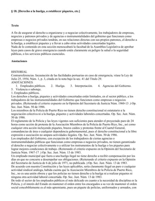 § 18. [Derecho a la huelga, a establecer piquetes, etc.]



Texto

A fin de asegurar el derecho a organizarse y a negociar colectivamente, los trabajadores de empresas,
negocios y patronos privados y de agencias o instrumentalidades del gobierno que funcionen como
empresas o negocios privados tendrán, en sus relaciones directas con sus propios patronos, el derecho a
la huelga, a establecer piquetes y a llevar a cabo otras actividades concertadas legales.
Nada de lo contenido en esta sección menoscabará la facultad de la Asamblea Legislativa de aprobar
leyes para casos de grave emergencia cuando estén claramente en peligro la salud o la seguridad
públicas, o los servicios públicos esenciales.

Anotaciones


HISTORIAL
Contrarreferencias. Incautación de las facilidades portuarias en caso de emergencia, véase la Ley de
Julio 25, 1954, Núm. 1, p. 3, citada en la nota bajo la sec. 41 del Título 29.
ANOTACIONES
    1. Empleados públicos.         2. Huelga.      3. Interpretación.      4. Agencias del Gobierno.
5. Violencia o sabotaje.
1. Empleados públicos.
Los derechos a huelga, piquetes y actividades concertadas están limitados, en el sector público, a los
trabajadores de las instrumentalidades del Gobierno que funcionen como empresas o negocios
privados. (Reiterando el criterio expuesto en la Opinión del Secretario de Justicia Núm. 1960-13 .) Op.
Sec. Just. Núm. 50 de 1986.
Los miembros de la Policía de Puerto Rico no tienen derecho constitucional ni estatutario a la
negociación colectiva ni a la huelga, piquetes y actividades laborales concertadas. Op. Sec. Just. Núm.
50 de 1986.
El reglamento de la Policía y las leyes vigentes son suficientes para atender el proyectado paro de 24
horas como acción de protesta de la Asociación Miembros de la Policía de Puerto Rico, Inc., así como
cualquier otra acción incluyendo piquetes, brazos caídos y protestas frente al Cuartel General,
comandancias de área o cualquier dependencia gubernamental, pues el derecho constitucional a la libre
expresión o asociación no ampara actividades ilegales. Op. Sec. Just. Núm. 50 de 1986.
Los empleados del Gobierno, con excepción de los trabajadores de ciertas agencias o
instrumentalidades públicas que funcionan como empresas o negocios privados, no tienen garantizado
el derecho a negociar colectivamente o a utilizar los instrumentos de la huelga o los piquetes para
lograr mejores condiciones de trabajo. (Reiterando el criterio expuesto en la Opinión del Secretario de
Justicia Núm. 1967-17 .) Op. Sec. Just. Núm. 13 de 1983.
Un empleado municipal que fuera a una huelga ilegal no tiene derecho a recibir compensación por los
días en que no concurre a desempeñar sus obligaciones. (Reiterando el criterio expuesto en la Opinión
del Secretario de Justicia de 6 de julio de 1971, no publicada .) Op. Sec. Just. Núm. 13 de 1983.
De acuerdo con nuestra Constitución y las leyes aplicables, sería claramente ilegal un paro o cualquier
actividad sindical análoga, habida cuenta que la Asociación Miembros de la Policía de Puerto Rico,
Inc., no es una unión obrera y que los policías no tienen derecho a la huelga ni a realizar piquetes ni
ninguna otra actividad laboral concertada. Op. Sec. Just. Núm. 13 de 1983.
De todo el sector de los empleados públicos el más delicado en cuanto a la necesidad de disciplina es la
Policía, y el interés del Estado en mantener el orden entre los encargados a su vez de mantener el orden
social concebiblemente es el más apremiante, pues un piquete de policías, uniformados y armados, con
 