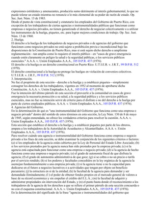expresiones estridentes y amenazantes, produciría sumo detrimento al interés gubernamental, lo que no
puede tolerar un estado mientras no renuncie a lo más elemental de su poder de razón de estado. Op.
Sec. Just. Núm. 13 de 1983.
Desde el punto de vista constitucional y estatutario los empleados del Gobierno de Puerto Rico, con
excepción de los trabajadores de ciertas agencias o instrumentalidades públicas que funcionan como
empresas o negocios privados, no tienen garantizado el derecho de negociar colectivamente o a utilizar
los instrumentos de la huelga, piquetes, etc. para lograr mejores condiciones de trabajo. Op. Sec. Just.
Núm. 13 de 1960.
2. Huelga.
El derecho a la huelga de los trabajadores de negocios privados o de agencias del gobierno que
funcionen como negocios privados no está sujeto a prohibición previa e incondicional bajo las
disposiciones de la Constitución de Puerto Rico, mas sí está sujeto dicho derecho a amplísima
reglamentación—tan amplia como lo requiere el interés público—en "casos de grave emergencia
cuando estén claramente en peligro la salud o la seguridad públicas, o los servicios públicos
esenciales." A.A.A. v. Unión Empleados A.A.A., 105 D.P.R. 437 (1976).
El derecho a la huelga es un derecho constitucional en Puerto Rico. U.T.I.E.R. v. J.R.T., 99 D.P.R. 512
(1970).
El derecho constitucional a la huelga no protege las huelgas en violación de convenios colectivos.
U.T.I.E.R. v. J.R.T., 99 D.P.R. 512 (1970).
3. Interpretación.
No fue el propósito de esta sección—derecho a la huelga y a establecer piquetes—simplemente
consagrar los derechos de los trabajadores, vigentes en 1952 al momento de aprobarse dicha
Constitución. A.A.A. v. Unión Empleados A.A.A., 105 D.P.R. 437 (1976).
Fue la intención del último párrafo de esta sección el proveerle a la comunidad en casos de grave
emergencia la necesaria protección a su salud, a la seguridad pública y a los servicios públicos
esenciales, mas no fue su intención servir de criterio para el disfrute o no del derecho a la huelga por
parte de ciertos empleados públicos. A.A.A. v. Unión Empleados A.A.A., 105 D.P.R. 437 (1976).
4. Agencias del Gobierno.
En la determinación de qué es "una instrumentalidad del Gobierno que funciona como una empresa o
negocio privado" dentro del sentido de estos términos en esta sección, la Ley Núm. 130 de 8 de mayo
de 1945, según enmendada, no ofrece los verdaderos criterios para resolver la cuestión. A.A.A. v.
Unión Empleados A.A.A., 105 D.P.R. 437 (1976).
Esta sección que establece el derecho a la huelga y a establecer piquetes por parte de los obreros,
ampara a los trabajadores de la Autoridad de Acueductos y Alcantarillados. A.A.A. v. Unión
Empleados A.A.A., 105 D.P.R. 437 (1976).
Para resolver cuándo una agencia o instrumentalidad del Gobierno funciona como empresa o negocio
privado a los fines de esta sección, se debe examinar la conjunción de los siguientes criterios o factores:
(a) si los empleados de la agencia están cubiertos por la Ley de Personal del Estado Libre Asociado; (b)
si los servicios prestados por la agencia nunca han sido prestados por la empresa privada; (c) si la
agencia está capacitada para funcionar como una empresa o negocio privado; (d) si la agencia de hecho
funciona como una empresa o negocio privado; (e) el grado de autonomía fiscal de que disfruta la
agencia; (f) el grado de autonomía administrativa de que goce; (g) si se cobra o no un precio o tarifa
por el servicio rendido; (h) si los poderes y facultades concedidos en la ley orgánica de la agencia la
asemejan fundamentalmente a una empresa privada; (i) si la agencia tiene o no la capacidad para
dedicarse en el futuro a negocios lucrativos o a actividades que tengan por objeto un beneficio
pecuniario; (j) la estructura en sí de la entidad; (k) la facultad de la agencia para demandar y ser
demandada ilimitadamente; (l ) el poder de obtener fondos propios en el mercado general de valores a
base de su récord económico y sin empeñar el crédito del E.L.A.; (m) la facultad de adquirir y
administrar propiedades sin intervención del Estado, y (n) el punto hasta donde el reconocimiento a los
trabajadores de la agencia de los derechos a que se refiere el primer párrafo de esta sección concuerda o
no con el esquema constitucional. A.A.A. v. Unión Empleados A.A.A., 105 D.P.R. 437 (1976).
En la determinación del significado de la frase "agencias e instrumentalidades del gobierno que
 