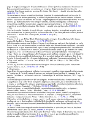 grupo de empleados irregulares de clara identificación político-partidista cuando dicho funcionario los
deja cesantes e inmediatamente los sustituye con otro grupo de personas de diferente filiación
partidista, filiación que resulta ser la misma del alcalde. Báez Cancel v. Alcalde Mun. de Guaynabo,
100 D.P.R. 982 (1972).
En ausencia de un motivo racional que justifique el despido de un empleado municipal irregular de
clara identificación político-partidista y su sustitución por el alcalde por otro de diferente afiliación
política—que resulta ser la misma del alcalde—surge una presunción de discrimen por motivo de ideas
políticas que dicho funcionario viene obligado a refutar. Tal situación impone a los tribunales la
obligación de escudriñar la prueba para asegurarse que verdaderamente no hay discrimen en la
actuación de la autoridad nominadora. Báez Cancel v. Alcalde Mun. de Guaynabo, 100 D.P.R. 982
(1972).
El hecho de que las facultades de un alcalde para emplear y despedir a un empleado irregular sea de
carácter discrecional, no puede justificar, excusar o condonar el discrimen por razón de ideas políticas.
Báez Cancel v. Alcalde Mun. de Guaynabo, 100 D.P.R. 982 (1972).
7. Extranjeros.
El inciso (1) de la sec. 264 del Título 18 atenta contra los principios de igualdad ante la ley de esta
sección. De Paz Lisk v. Roque Aponte, 124 D.P.R 472 (1989).
Ni la disposición constitucional de Puerto Rico en el sentido de que nadie será discriminado por razón
de raza, color, sexo, nacimiento, origen o condición social o por ideas religiosas o políticas, y que nadie
será privado de la igual protección de las leyes, ni la ley que impone responsabilidad a los contratistas
por defectos en la construcción de edificios, están tan relacionados con la ley que permite, con ciertas
excepciones, sólo a los ciudadanos de los Estados Unidos a ejercer privadamente como ingenieros
civiles, y hacer que la ley del Estado Libre Asociado resulte ambigua y requiera que la corte de distrito
se abstenga de conocer del fondo de la cuestión de si la exclusividad de la ley de Puerto Rico de las
licencias de ingenieros civiles a favor de ciudadanos de los Estados Unidos es constitucional. Ex. Bd.
of Eng., Arch. and Sur. v. Flores de Otero, 426 U.S. 572; 96 S. Ct. 2264; 49 L. Ed. 2d 65 (1976).
8. Efectividad.
Las secs. 1 y 8 del Art. II de nuestra Constitución operan sin necesidad de ley que las implemente.
Figueroa Ferrer v. E.L.A., 107 D.P.R. 250 (1978).
9. Interpretación.
Causa de acción por estudiante de medicina contra una universidad mexicana alegando violaciones de
la Constitución de Puerto Rico dejó de exponer una reclamación que justifique la concesión de un
remedio. Ortiz-Bou v. Universidad Autónoma De Guadalajara & Int’l Educ. Programs, 382 F. Supp. 2d
293 (2005).
El sistema de vigilancia establecido por una compañía de telecomunicaciones, usando cámaras de
videograbación en el sector donde trabajan los empleados-demandantes, no es inconstitucional per se ;
el sistema se justifica por los intereses apremiantes de seguridad y óptimo funcionamiento del sistema
de comunicaciones. Vega et al. v. Telefónica, 156 D.P.R. 584 (2002).
El sosiego, la paz y la tranquilidad de la vida comunitaria son parte del derecho a la dignidad e
intimidad del ser humano. Pueblo v. Hernández Colón, 118 D.P.R. 891 (1987).
La renuncia al derecho constitucional a la intimidad tiene que ser patente, específica e inequívoca.
Salvo por dicha renuncia el derecho a la intimidad es inviolable ya fuere por el Estado, una entidad
particular o cualquier ciudadano. Arroyo v. Rattan Specialties, Inc., 117 D.P.R. 35 (1986).
El derecho a la intimidad opera ex proprio vigore y puede hacerse valer aun entre personas privadas.
Igual sucede con el derecho a la inviolabilidad de la dignidad del ser humano y el derecho de todo
trabajador contra riesgo a su integridad personal en el trabajo. Arroyo v. Rattan Specialties, Inc., 117
D.P.R. 35 (1986).
Un estatuto válido de su faz puede resultar inconstitucional en su aplicación, en virtud de discrimen
impermisible. Vélez v. Srio. de Justicia, 115 D.P.R. 533 (1984).
En ausencia de prueba de un patrón de evidente discrimen y abuso patente de discreción, una persona o
entidad no puede justificar su violación de la ley sobre la base de que no se ha perseguido a otros
infractores. Vélez v. Srio. de Justicia, 115 D.P.R. 533 (1984).
 