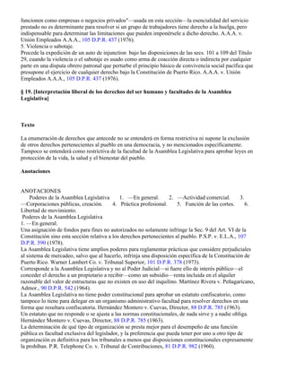 funcionen como empresas o negocios privados"—usada en esta sección—la esencialidad del servicio
prestado no es determinante para resolver si un grupo de trabajadores tiene derecho a la huelga, pero
indispensable para determinar las limitaciones que pueden imponérsele a dicho derecho. A.A.A. v.
Unión Empleados A.A.A., 105 D.P.R. 437 (1976).
5. Violencia o sabotaje.
Procede la expedición de un auto de injunction bajo las disposiciones de las secs. 101 a 109 del Título
29, cuando la violencia o el sabotaje es usado como arma de coacción directa o indirecta por cualquier
parte en una disputa obrero patronal que perturbe el principio básico de convivencia social pacífica que
presupone el ejercicio de cualquier derecho bajo la Constitución de Puerto Rico. A.A.A. v. Unión
Empleados A.A.A., 105 D.P.R. 437 (1976).

§ 19. [Interpretación liberal de los derechos del ser humano y facultades de la Asamblea
Legislativa]



Texto

La enumeración de derechos que antecede no se entenderá en forma restrictiva ni supone la exclusión
de otros derechos pertenecientes al pueblo en una democracia, y no mencionados específicamente.
Tampoco se entenderá como restrictiva de la facultad de la Asamblea Legislativa para aprobar leyes en
protección de la vida, la salud y el bienestar del pueblo.

Anotaciones


ANOTACIONES
     Poderes de la Asamblea Legislativa      1. —En general.        2. —Actividad comercial.        3.
—Corporaciones públicas, creación.        4. Práctica profesional.     5. Función de las cortes.       6.
Libertad de movimiento.
 Poderes de la Asamblea Legislativa
1. —En general.
Una asignación de fondos para fines no autorizados no solamente infringe la Sec. 9 del Art. VI de la
Constitución sino esta sección relativa a los derechos pertenecientes al pueblo. P.S.P. v. E.L.A., 107
D.P.R. 590 (1978).
La Asamblea Legislativa tiene amplios poderes para reglamentar prácticas que considere perjudiciales
al sistema de mercadeo, salvo que al hacerlo, infrinja una disposición específica de la Constitución de
Puerto Rico. Warner Lambert Co. v. Tribunal Superior, 101 D.P.R. 378 (1973).
Corresponde a la Asamblea Legislativa y no al Poder Judicial—si fuere ello de interés público—el
conceder el derecho a un propietario a recibir—como un subsidio—renta incluida en el alquiler
razonable del valor de estructuras que no existen en uso del inquilino. Martínez Rivera v. Peñagarícano,
Admor., 90 D.P.R. 542 (1964).
La Asamblea Legislativa no tiene poder constitucional para aprobar un estatuto confiscatorio, como
tampoco lo tiene para delegar en un organismo administrativo facultad para resolver derechos en una
forma que resultara confiscatoria. Hernández Montero v. Cuevas, Director, 88 D.P.R. 785 (1963).
Un estatuto que no responde o se ajusta a las normas constitucionales, de nada sirve y a nadie obliga.
Hernández Montero v. Cuevas, Director, 88 D.P.R. 785 (1963).
La determinación de qué tipo de organización se presta mejor para el desempeño de una función
pública es facultad exclusiva del legislador, y la preferencia que pueda tener por uno u otro tipo de
organización es definitiva para los tribunales a menos que disposiciones constitucionales expresamente
la prohíban. P.R. Telephone Co. v. Tribunal de Contribuciones, 81 D.P.R. 982 (1960).
 
