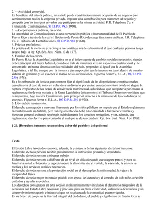 2. —Actividad comercial.
En beneficio del interés público, un estado puede constitucionalmente ocuparse de un negocio que
corrientemente realiza la empresa privada, imponer una contribución para mantener tal negocio y
competir con los intereses privados que participan en la misma actividad. P.R. Telephone Co. v.
Tribunal de Contribuciones, 81 D.P.R. 982 (1960).
3. —Corporaciones públicas, creación.
La Autoridad de Comunicaciones es una corporación pública o instrumentalidad de El Pueblo de
Puerto Rico a través de la cual el Gobierno de Puerto Rico descarga funciones públicas. P.R. Telephone
Co. v. Tribunal de Contribuciones, 81 D.P.R. 982 (1960).
4. Práctica profesional.
La práctica de la medicina y la cirugía no constituye un derecho natural al que cualquier persona tenga
acceso bajo la ley. Op. Sec. Just. Núm. 13 de 1973.
5. Función de las cortes.
En Puerto Rico, la Asamblea Legislativa no es el único agente de cambios sociales necesarios, siendo
deber principal del Poder Judicial, cuando se trata de mantener vivo un esquema constitucional y de
conservarlo en buena sintonía con las realidades del país, propender, al igual que la Asamblea
Legislativa, a tal fin, aunque con la mesura y circunspección que le impone su papel dentro de nuestro
sistema de gobierno y sin exceder el marco de sus atribuciones. Figueroa Ferrer v. E.L.A., 107 D.P.R.
250 (1978).
Es a los tribunales de justicia que compete fijar el significado de las disposiciones constitucionales
envueltas en el caso de autos en relación a un divorcio por mutuo consentimiento o donde se alegue la
ruptura irreparable de los nexos de convivencia matrimonial, aclarándose que competería por entero la
reglamentación de esta materia a la Rama Legislativa únicamente si el Tribunal Supremo resolviera que
es impotente, bajo nuestra Constitución, para proteger el derecho a la intimidad de los ciudadanos de
este país. Figueroa Ferrer v. E.L.A., 107 D.P.R. 250 (1978).
6. Libertad de movimiento.
El derecho consagrado a moverse libremente por los sitios públicos no impide que el Estado reglamente
razonablemente su disfrute, pero tal reglamentación debe estar orientada a favorecer el interés y
bienestar general, evitando restringir indebidamente los derechos protegidos, y ser, además, una
reglamentación efectiva para controlar el mal que se desea combatir. Op. Sec. Just. Núm. 3 de 1987.

§ 20. [Derechos humanos reconocidos; deber del pueblo y del gobierno]



Texto

El Estado Libre Asociado reconoce, además, la existencia de los siguientes derechos humanos:
El derecho de toda persona recibir gratuitamente la instrucción primaria y secundaria.
El derecho de toda persona a obtener trabajo.
El derecho de toda persona a disfrutar de un nivel de vida adecuado que asegure para sí y para su
familia la salud, el bienestar y especialmente la alimentación, el vestido, la vivienda, la asistencia
médica y los servicios sociales necesarios.
El derecho de toda persona a la protección social en el desempleo, la enfermedad, la vejez o la
incapacidad física.
El derecho de toda mujer en estado grávido o en época de lactancia y el derecho de todo niño, a recibir
cuidados y ayudas especiales.
Los derechos consignados en esta sección están íntimamente vinculados al desarrollo progresivo de la
economía del Estado Libre Asociado y precisan, para su plena efectividad, suficiencia de recursos y un
desenvolvimiento agrario e industrial que no ha alcanzado la comunidad puertorriqueña.
En su deber de propiciar la libertad integral del ciudadano, el pueblo y el gobierno de Puerto Rico se
 