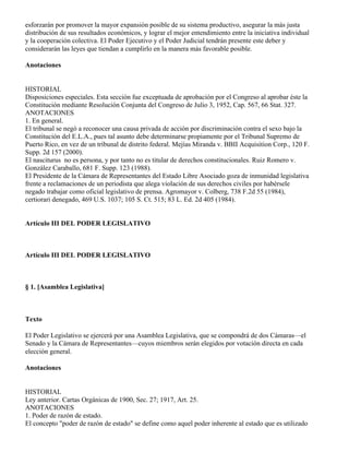 esforzarán por promover la mayor expansión posible de su sistema productivo, asegurar la más justa
distribución de sus resultados económicos, y lograr el mejor entendimiento entre la iniciativa individual
y la cooperación colectiva. El Poder Ejecutivo y el Poder Judicial tendrán presente este deber y
considerarán las leyes que tiendan a cumplirlo en la manera más favorable posible.

Anotaciones


HISTORIAL
Disposiciones especiales. Esta sección fue exceptuada de aprobación por el Congreso al aprobar éste la
Constitución mediante Resolución Conjunta del Congreso de Julio 3, 1952, Cap. 567, 66 Stat. 327.
ANOTACIONES
1. En general.
El tribunal se negó a reconocer una causa privada de acción por discriminación contra el sexo bajo la
Constitución del E.L.A., pues tal asunto debe determinarse propiamente por el Tribunal Supremo de
Puerto Rico, en vez de un tribunal de distrito federal. Mejías Miranda v. BBII Acquisition Corp., 120 F.
Supp. 2d 157 (2000).
El nasciturus no es persona, y por tanto no es titular de derechos constitucionales. Ruiz Romero v.
González Caraballo, 681 F. Supp. 123 (1988).
El Presidente de la Cámara de Representantes del Estado Libre Asociado goza de inmunidad legislativa
frente a reclamaciones de un periodista que alega violación de sus derechos civiles por habérsele
negado trabajar como oficial legislativo de prensa. Agromayor v. Colberg, 738 F.2d 55 (1984),
certiorari denegado, 469 U.S. 1037; 105 S. Ct. 515; 83 L. Ed. 2d 405 (1984).


Artículo III DEL PODER LEGISLATIVO



Artículo III DEL PODER LEGISLATIVO



§ 1. [Asamblea Legislativa]



Texto

El Poder Legislativo se ejercerá por una Asamblea Legislativa, que se compondrá de dos Cámaras—el
Senado y la Cámara de Representantes—cuyos miembros serán elegidos por votación directa en cada
elección general.

Anotaciones


HISTORIAL
Ley anterior. Cartas Orgánicas de 1900, Sec. 27; 1917, Art. 25.
ANOTACIONES
1. Poder de razón de estado.
El concepto "poder de razón de estado" se define como aquel poder inherente al estado que es utilizado
 