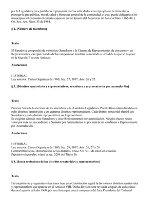 por la Legislatura para prohibir o reglamentar ciertas actividades con el propósito de fomentar o
proteger la paz pública, moral, salud y bienestar general de la comunidad, el cual puede delegarse a los
municipios. (Reiterando el criterio expuesto en la Opinión del Secretario de Justicia Núm. 1966-40. )
Op. Sec. Just. Núm. 33 de 1984.

§ 2. [Número de miembros]



Texto

El Senado se compondrá de veintisiete Senadores y la Cámara de Representantes de cincuenta y un
Representantes, excepto cuando dicha composición resultare aumentada a virtud de lo que se dispone
en la Sección 7 de este Artículo.

Anotaciones


HISTORIAL
Ley anterior. Cartas Orgánicas de 1900, Sec. 27; 1917, Arts. 26 y 27.

§ 3. [Distritos senatoriales y representativos; senadores y representantes por acumulación]



Texto

Para los fines de la elección de los miembros a la Asamblea Legislativa, Puerto Rico estará dividido en
ocho distritos senatoriales y en cuarenta distritos representativos. Cada distrito senatorial elegirá dos
Senadores y cada distrito representativo un Representante.
Se elegirán además once Senadores y once Representantes por acumulación. Ningún elector podrá
votar por más de un candidato a Senador por Acumulación ni por más de un candidato a Representante
por Acumulación.

Anotaciones


HISTORIAL
Ley anterior. Cartas Orgánicas de 1900, Sec. 28; 1917, Arts. 26, 27 y 28.
Contrarreferencias. Demarcación de los distritos, véase Art. VIII de esta Constitución.
Precintos electorales, véase la sec. 3208 del Título 16.

§ 4. [Junta revisadora de los distritos senatoriales y representativos]



Texto

En las primeras y siguientes elecciones bajo esta Constitución regirá la división en distritos senatoriales
y representativos que aparece en el Artículo VIII. Dicha división será revisada después de cada censo
decenal a partir del año 1960, por una Junta que estará compuesta del Juez Presidente del Tribunal
 
